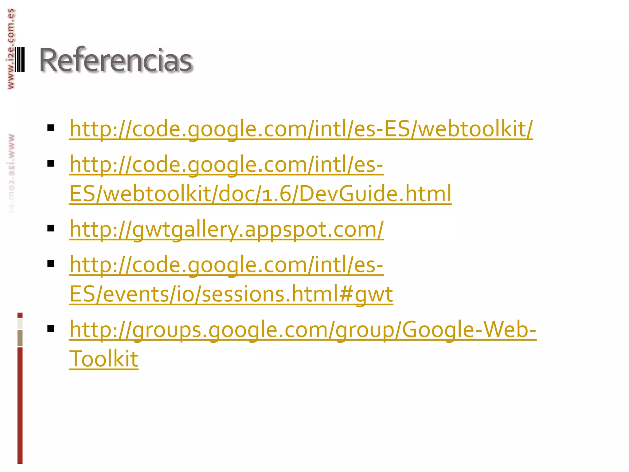 Referenciashttp://code.google.com/intl/es-ES/webtoolkit/http://code.google.com/intl/es-ES/webtoolkit/doc/1.6/DevGuide.htmlhttp://gwtgallery.appspot.com/http://code.google.com/intl/es-ES/events/io/sessions.html#gwthttp://groups.google.com/group/Google-Web-Toolkit