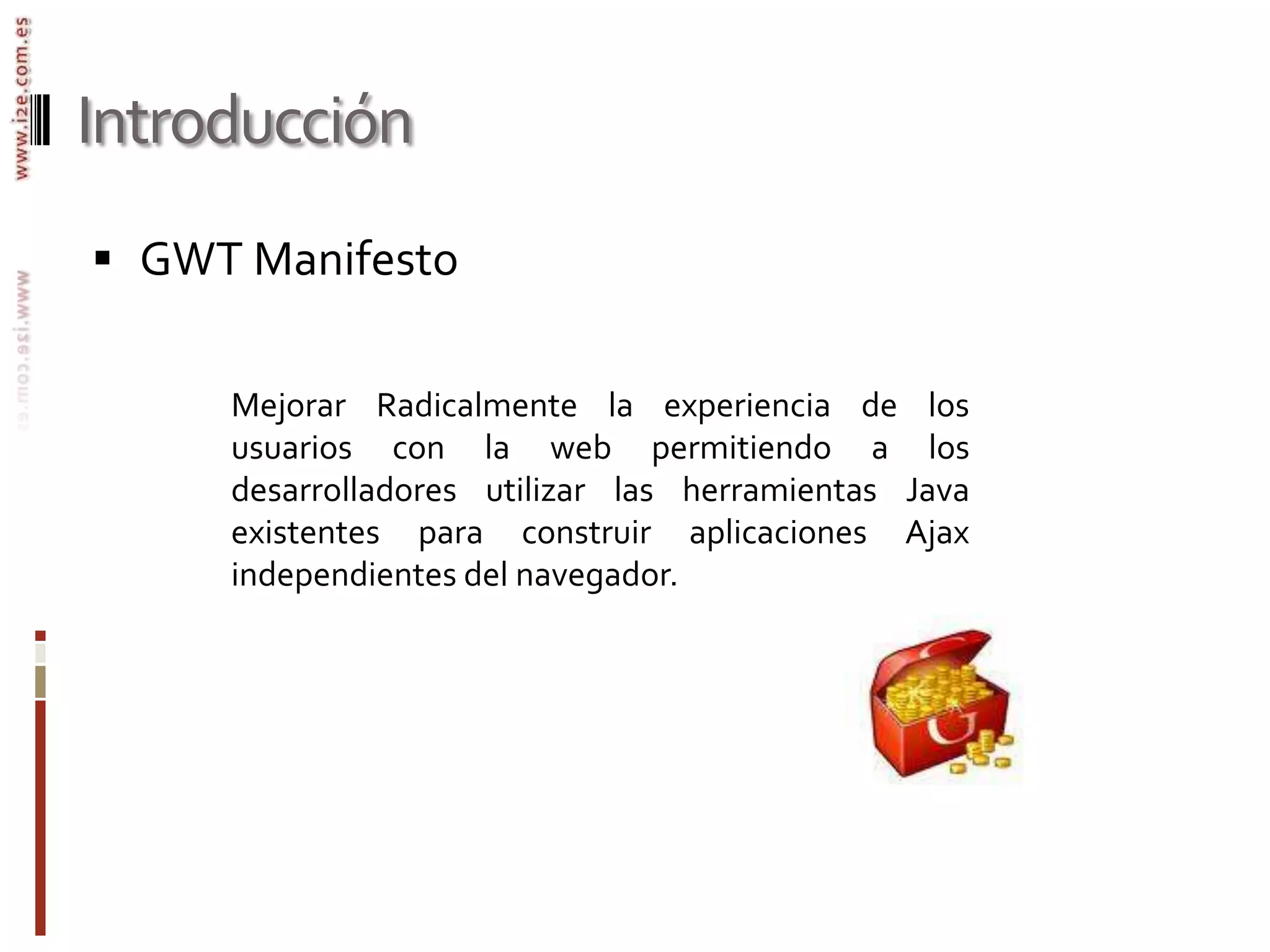 IntroducciónGWT ManifestoMejorar Radicalmente la experiencia de los usuarios con la web permitiendo a los desarrolladores utilizar las herramientas Java existentes para construir aplicaciones Ajax  independientes del navegador.