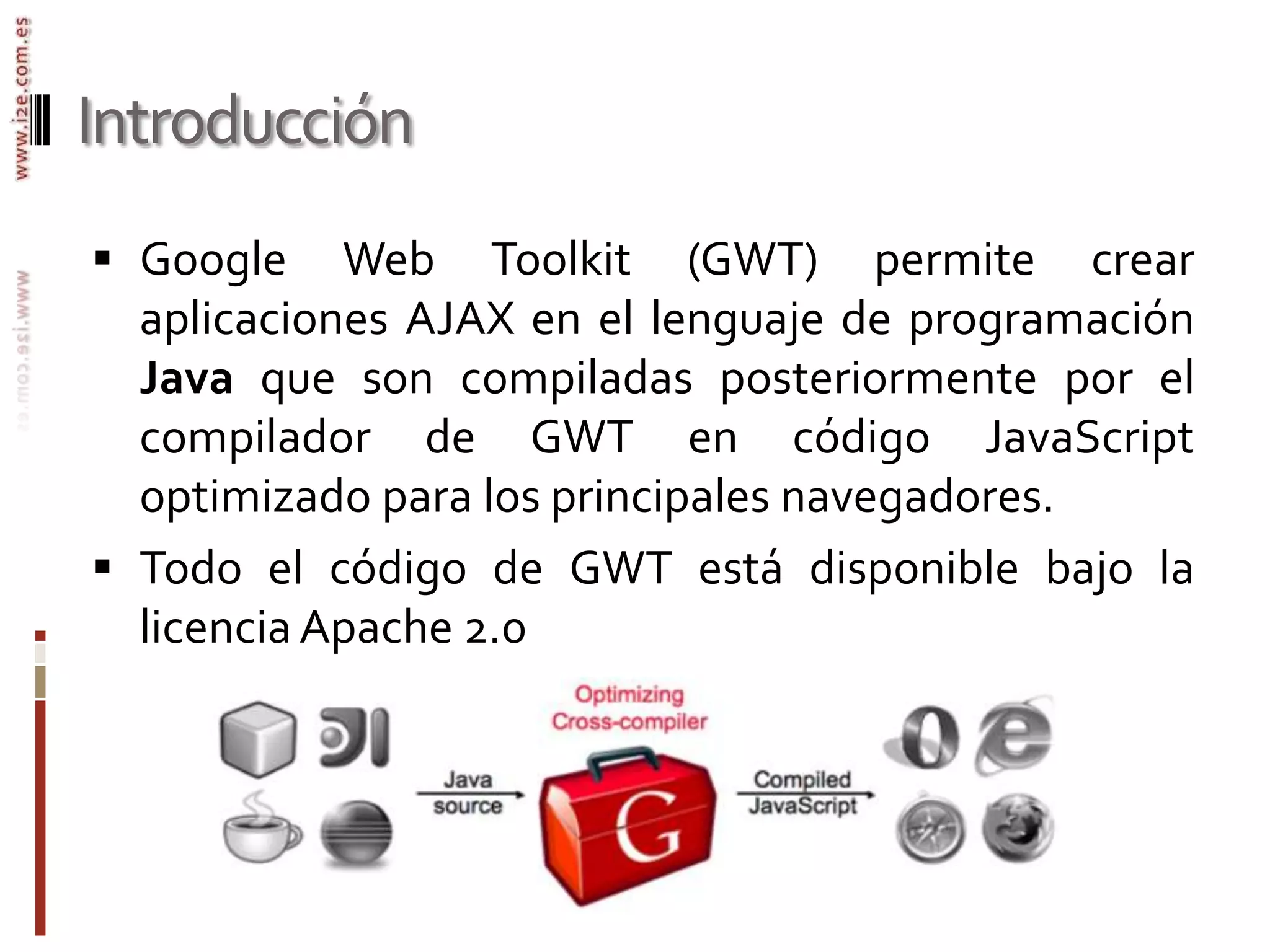 IntroducciónGoogle Web Toolkit (GWT) permite crear aplicaciones AJAX en el lenguaje de programación Java que son compiladas posteriormente por el compilador de GWT en código JavaScript optimizado para los principales navegadores. Todo el código de GWT está disponible bajo la licencia Apache 2.0