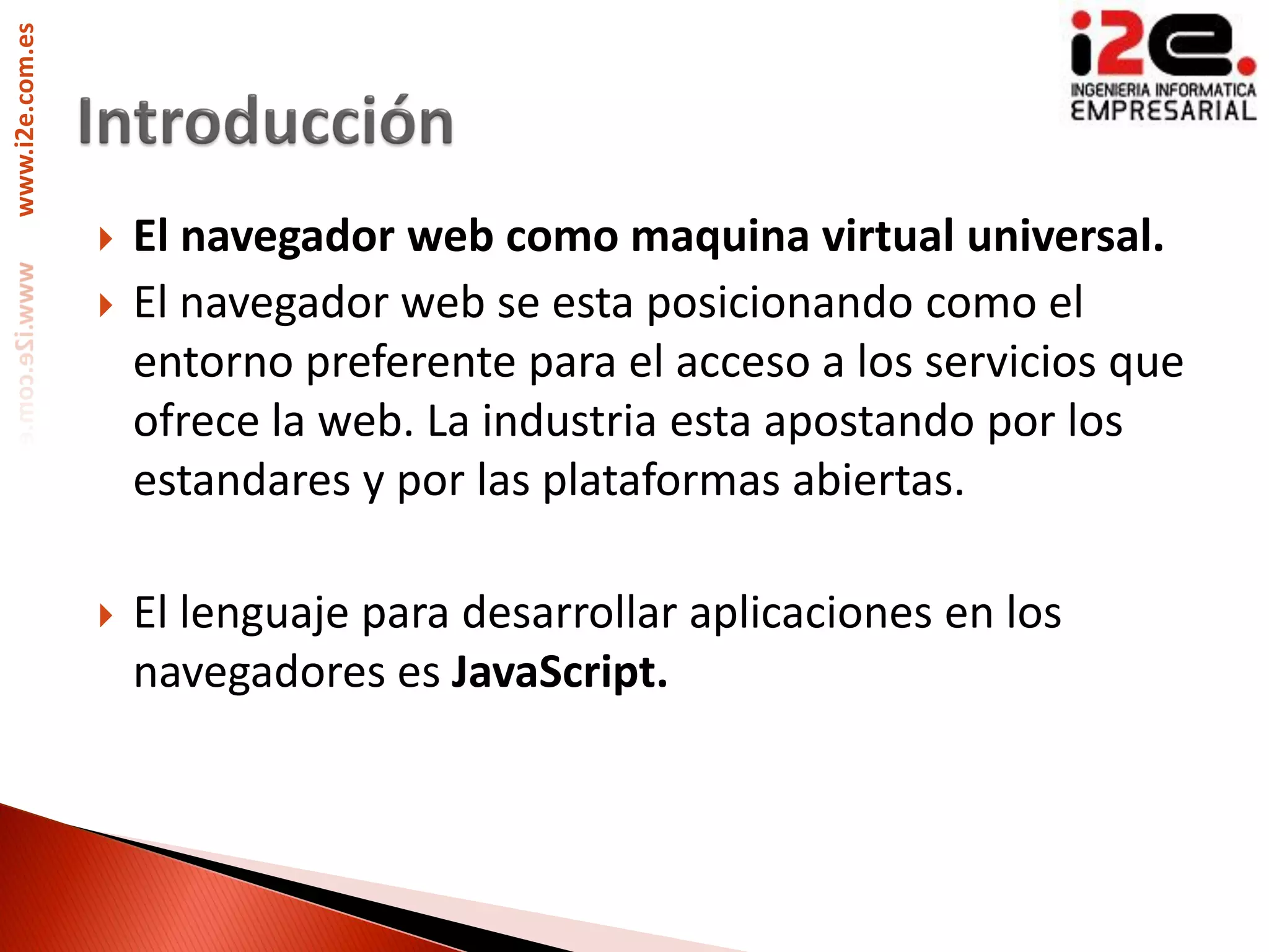 www.i2e.com.es




                    El navegador web como maquina virtual universal.
                    El navegador web se esta posicionando como el
                     entorno preferente para el acceso a los servicios que
                     ofrece la web. La industria esta apostando por los
                     estandares y por las plataformas abiertas.

                    El lenguaje para desarrollar aplicaciones en los
                     navegadores es JavaScript.
 