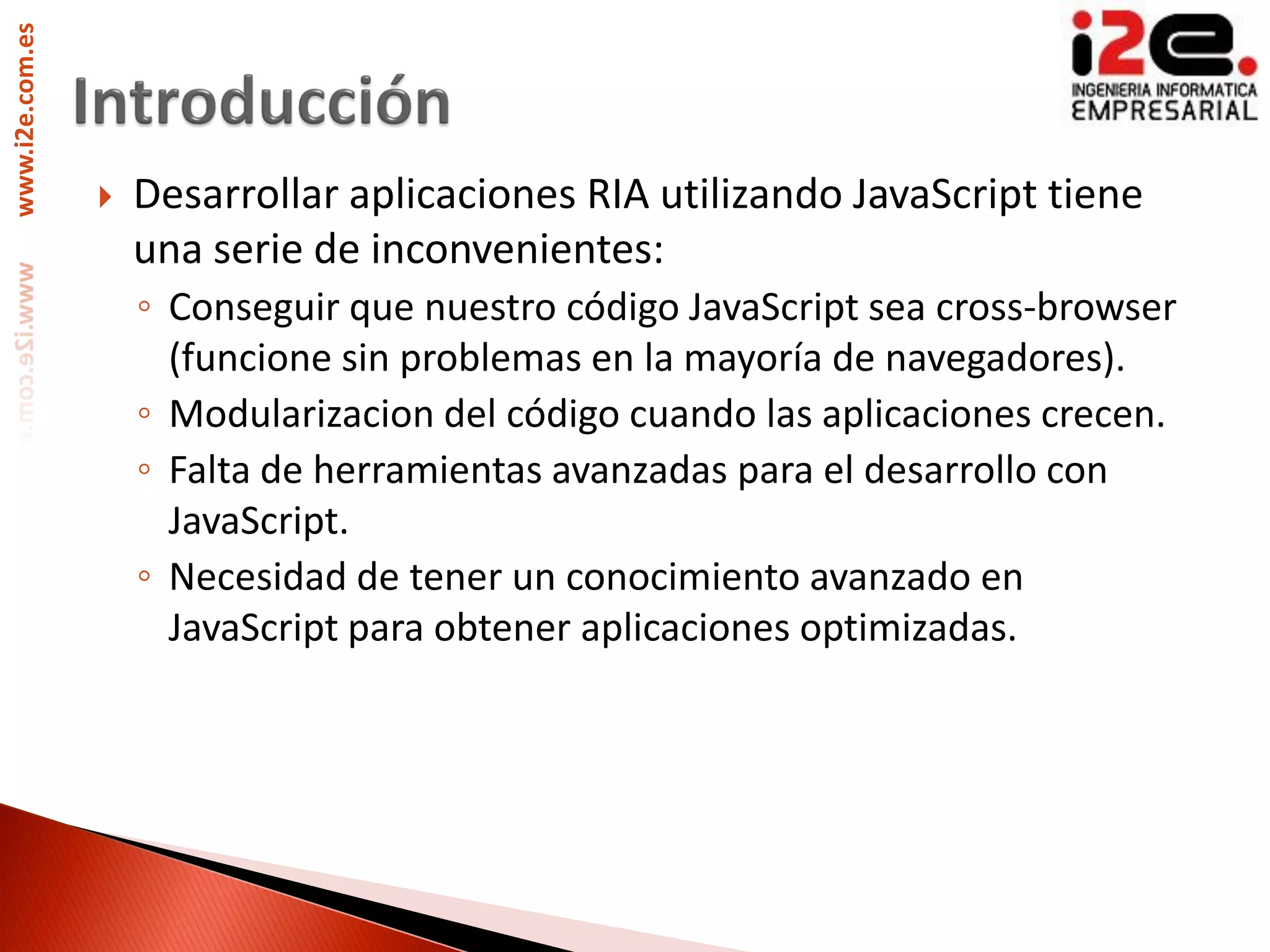 www.i2e.com.es




                    Desarrollar aplicaciones RIA utilizando JavaScript tiene
                     una serie de inconvenientes:
                     ◦ Conseguir que nuestro código JavaScript sea cross-browser
                       (funcione sin problemas en la mayoría de navegadores).
                     ◦ Modularizacion del código cuando las aplicaciones crecen.
                     ◦ Falta de herramientas avanzadas para el desarrollo con
                       JavaScript.
                     ◦ Necesidad de tener un conocimiento avanzado en
                       JavaScript para obtener aplicaciones optimizadas.
 