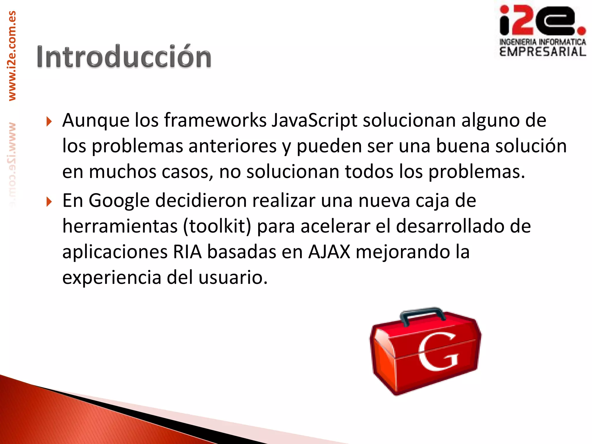 www.i2e.com.es




                    Aunque los frameworks JavaScript solucionan alguno de
                     los problemas anteriores y pueden ser una buena solución
                     en muchos casos, no solucionan todos los problemas.
                    En Google decidieron realizar una nueva caja de
                     herramientas (toolkit) para acelerar el desarrollado de
                     aplicaciones RIA basadas en AJAX mejorando la
                     experiencia del usuario.
 