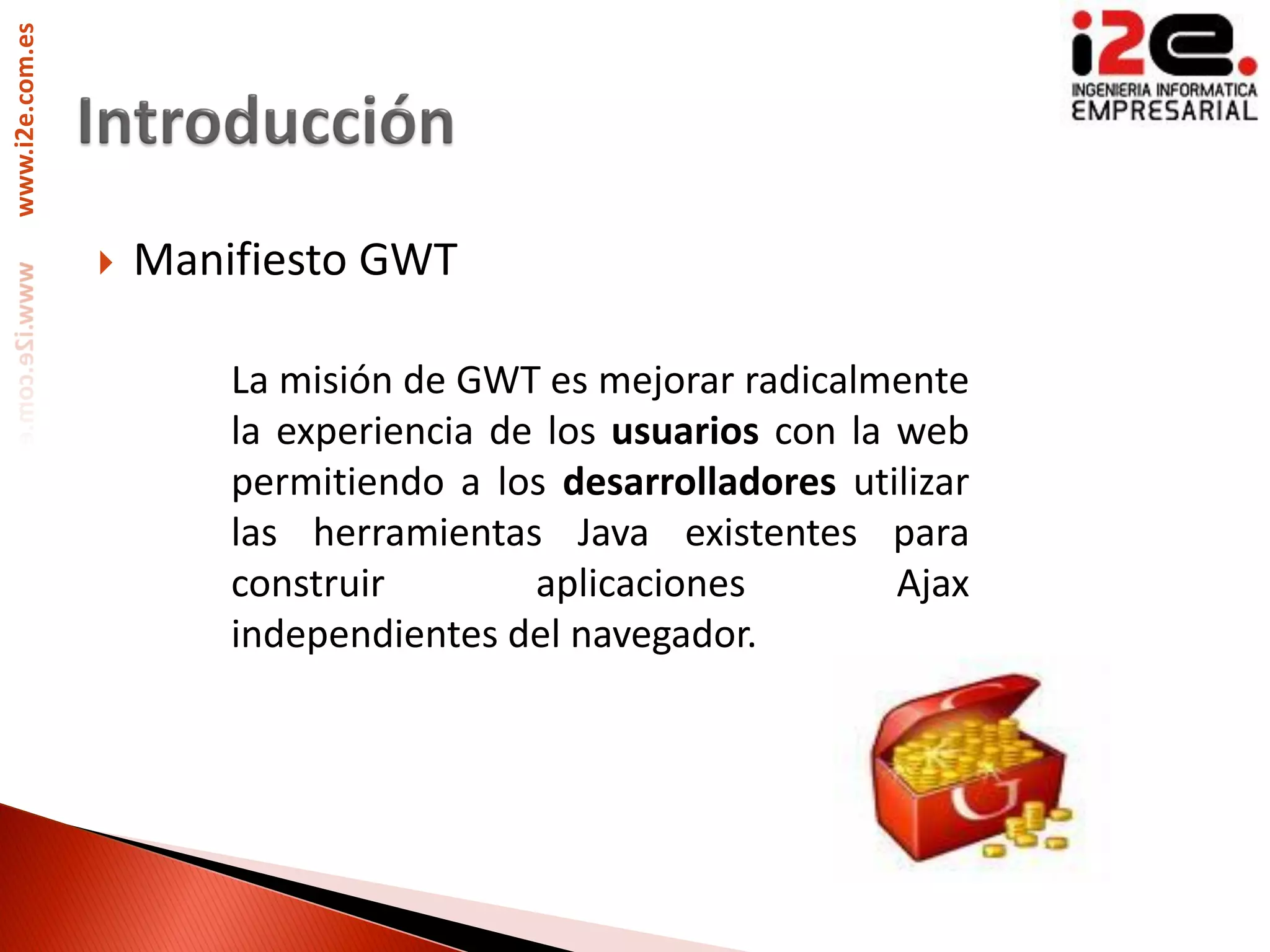 www.i2e.com.es




                    Manifiesto GWT

                         La misión de GWT es mejorar radicalmente
                         la experiencia de los usuarios con la web
                         permitiendo a los desarrolladores utilizar
                         las herramientas Java existentes para
                         construir        aplicaciones         Ajax
                         independientes del navegador.
 