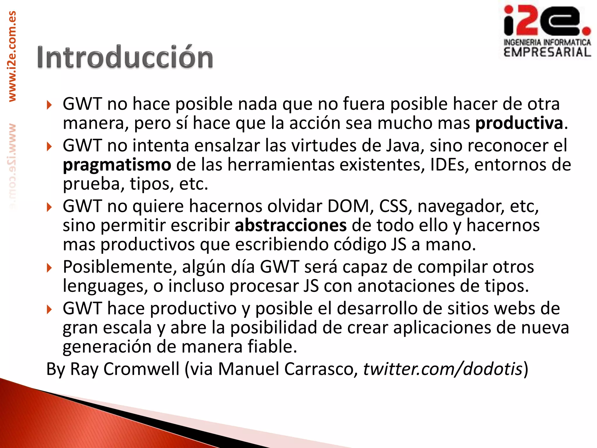 www.i2e.com.es




                  GWT no hace posible nada que no fuera posible hacer de otra
                   manera, pero sí hace que la acción sea mucho mas productiva.
                  GWT no intenta ensalzar las virtudes de Java, sino reconocer el
                   pragmatismo de las herramientas existentes, IDEs, entornos de
                   prueba, tipos, etc.
                  GWT no quiere hacernos olvidar DOM, CSS, navegador, etc,
                   sino permitir escribir abstracciones de todo ello y hacernos
                   mas productivos que escribiendo código JS a mano.
                  Posiblemente, algún día GWT será capaz de compilar otros
                   lenguages, o incluso procesar JS con anotaciones de tipos.
                  GWT hace productivo y posible el desarrollo de sitios webs de
                   gran escala y abre la posibilidad de crear aplicaciones de nueva
                   generación de manera fiable.
                 By Ray Cromwell (via Manuel Carrasco, twitter.com/dodotis)
 