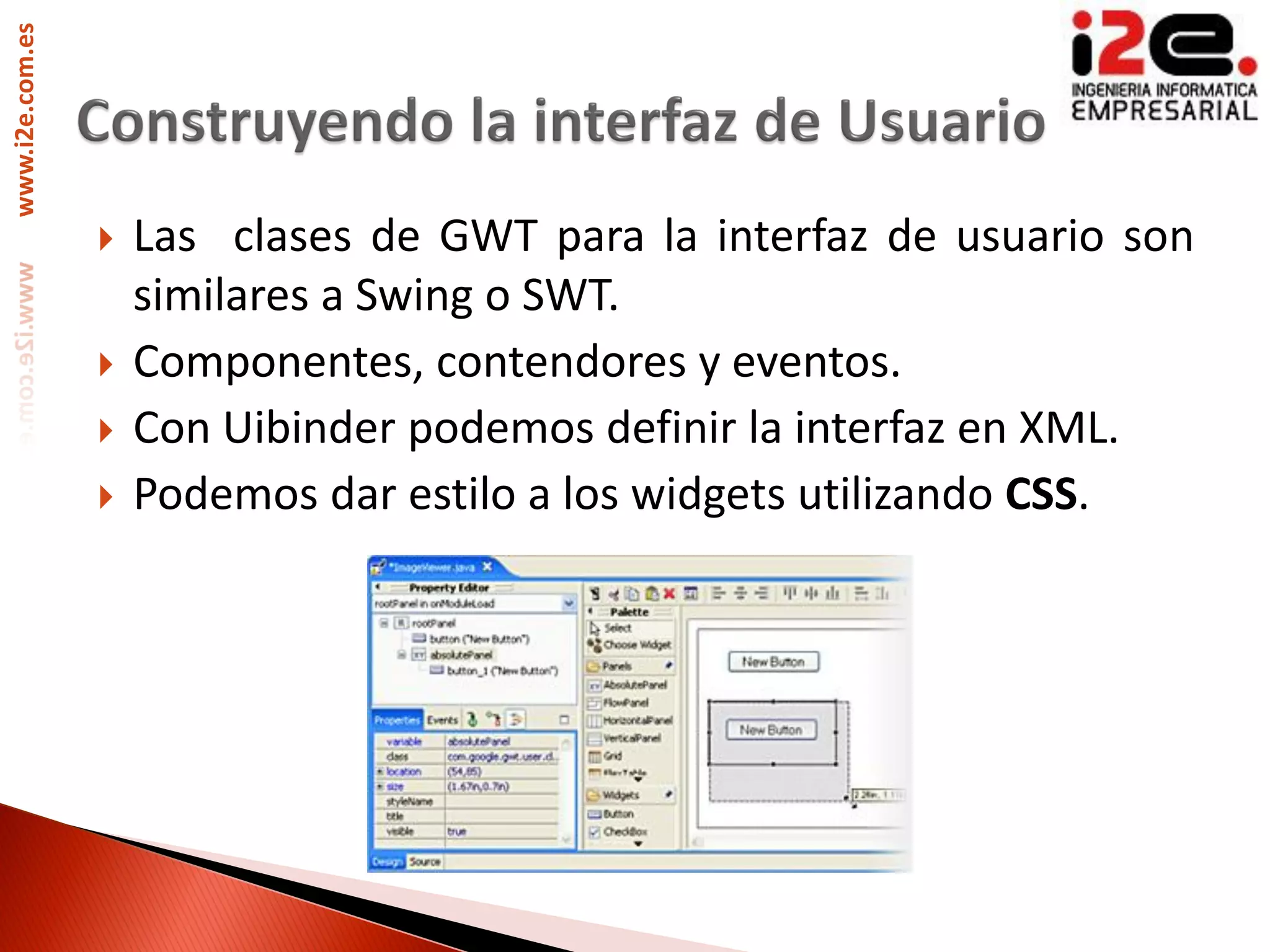 www.i2e.com.es




                    Las clases de GWT para la interfaz de usuario son
                     similares a Swing o SWT.
                    Componentes, contendores y eventos.
                    Con Uibinder podemos definir la interfaz en XML.
                    Podemos dar estilo a los widgets utilizando CSS.
 