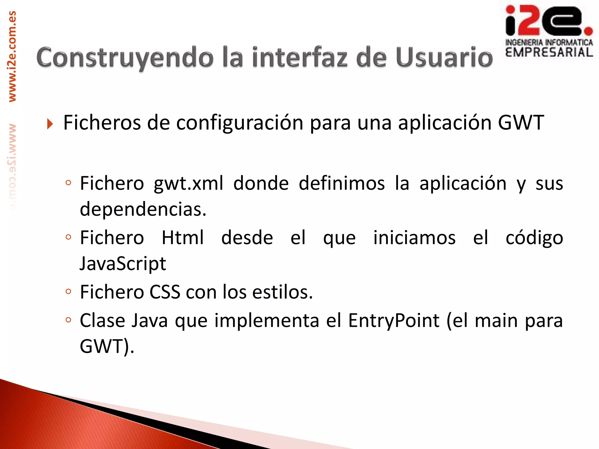 www.i2e.com.es




                    Ficheros de configuración para una aplicación GWT

                     ◦ Fichero gwt.xml donde definimos la aplicación y sus
                       dependencias.
                     ◦ Fichero Html desde el que iniciamos el código
                       JavaScript
                     ◦ Fichero CSS con los estilos.
                     ◦ Clase Java que implementa el EntryPoint (el main para
                       GWT).
 