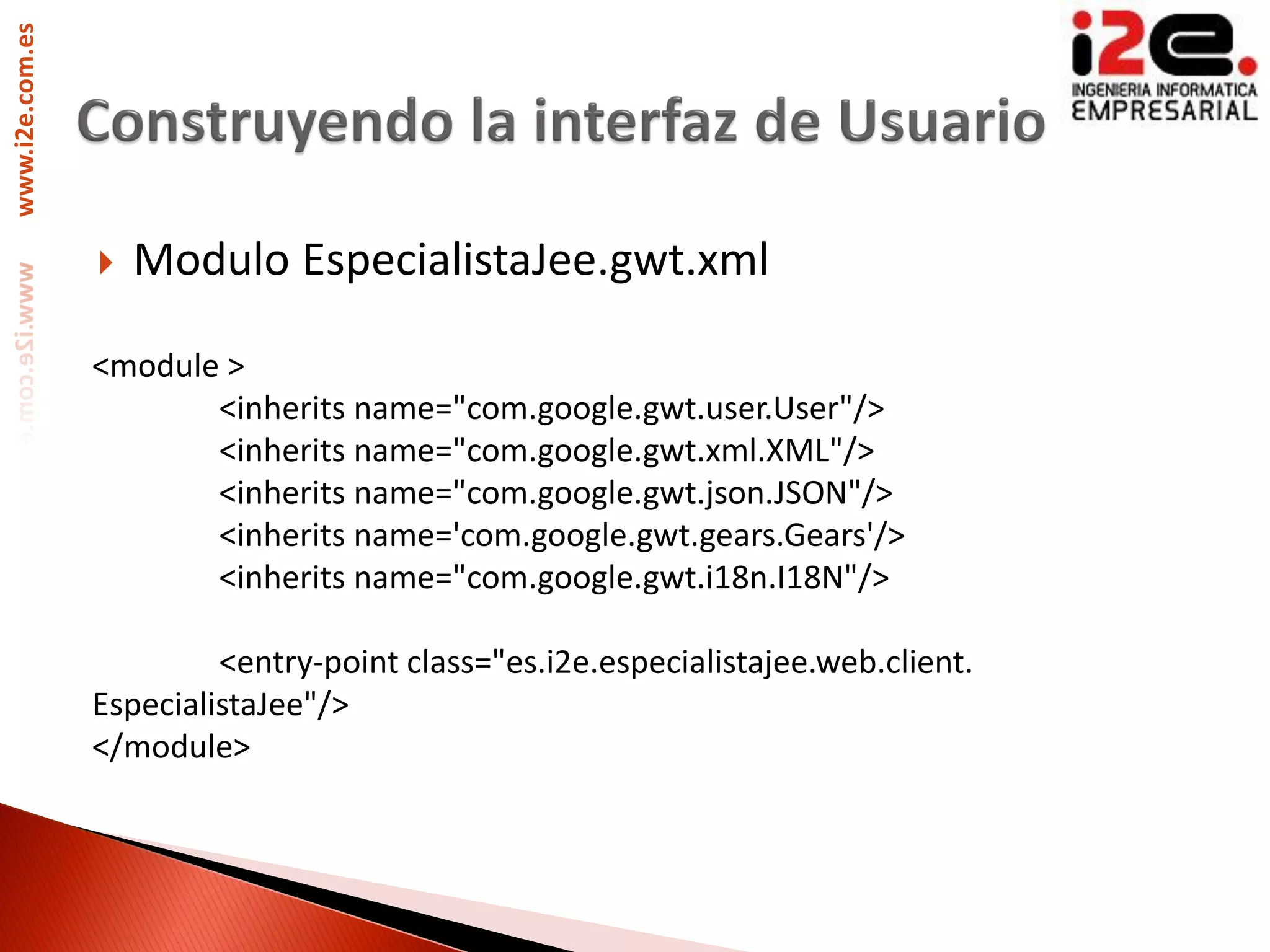 www.i2e.com.es




                    Modulo EspecialistaJee.gwt.xml

                 <module >
                        <inherits name="com.google.gwt.user.User"/>
                        <inherits name="com.google.gwt.xml.XML"/>
                        <inherits name="com.google.gwt.json.JSON"/>
                        <inherits name='com.google.gwt.gears.Gears'/>
                        <inherits name="com.google.gwt.i18n.I18N"/>

                          <entry-point class="es.i2e.especialistajee.web.client.
                 EspecialistaJee"/>
                 </module>
 
