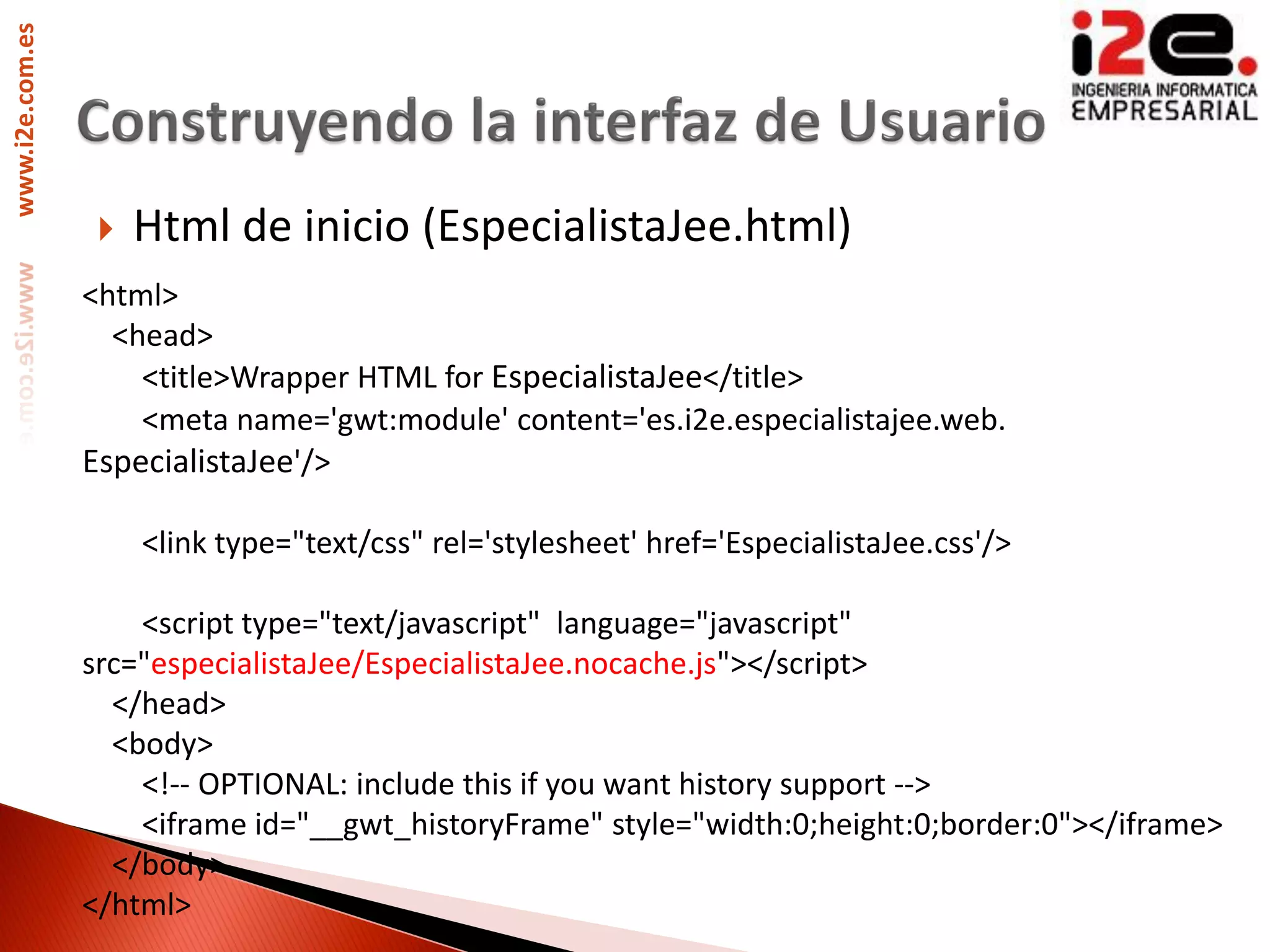www.i2e.com.es




                     Html de inicio (EspecialistaJee.html)
                 <html>
                   <head>
                     <title>Wrapper HTML for EspecialistaJee</title>
                     <meta name='gwt:module' content='es.i2e.especialistajee.web.
                 EspecialistaJee'/>

                      <link type="text/css" rel='stylesheet' href='EspecialistaJee.css'/>

                     <script type="text/javascript" language="javascript"
                 src="especialistaJee/EspecialistaJee.nocache.js"></script>
                   </head>
                   <body>
                     <!-- OPTIONAL: include this if you want history support -->
                     <iframe id="__gwt_historyFrame" style="width:0;height:0;border:0"></iframe>
                   </body>
                 </html>
 