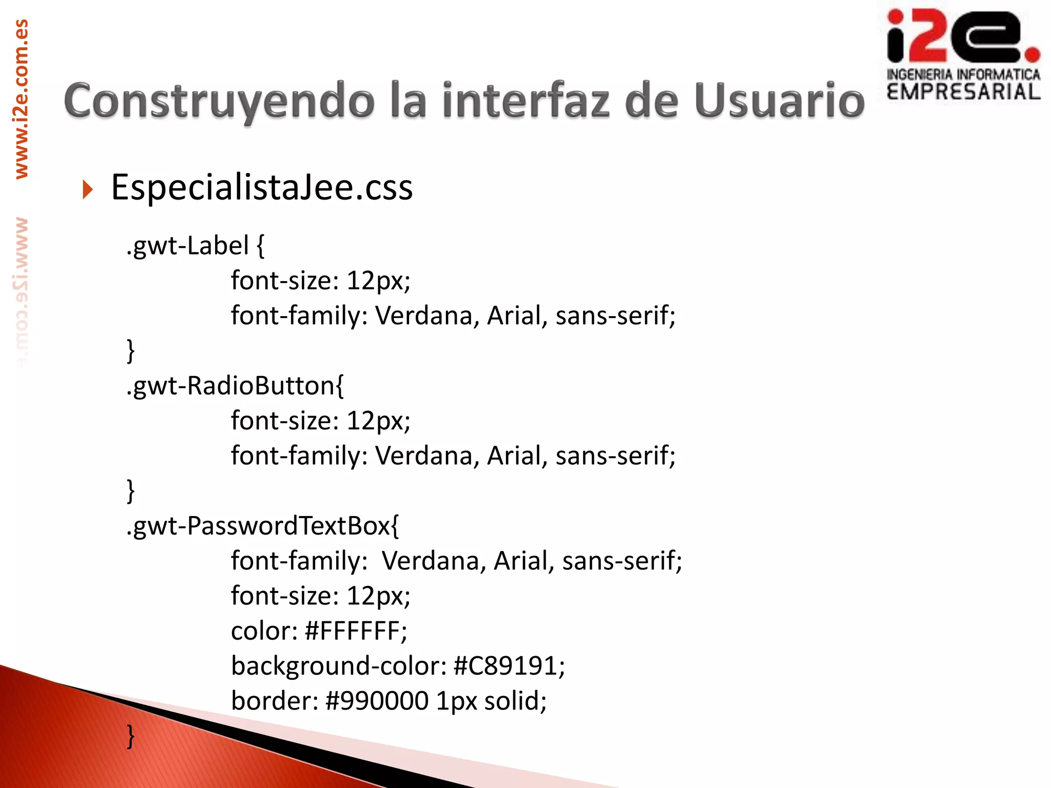 www.i2e.com.es




                    EspecialistaJee.css
                     .gwt-Label {
                             font-size: 12px;
                             font-family: Verdana, Arial, sans-serif;
                     }
                     .gwt-RadioButton{
                             font-size: 12px;
                             font-family: Verdana, Arial, sans-serif;
                     }
                     .gwt-PasswordTextBox{
                             font-family: Verdana, Arial, sans-serif;
                             font-size: 12px;
                             color: #FFFFFF;
                             background-color: #C89191;
                             border: #990000 1px solid;
                     }
 
