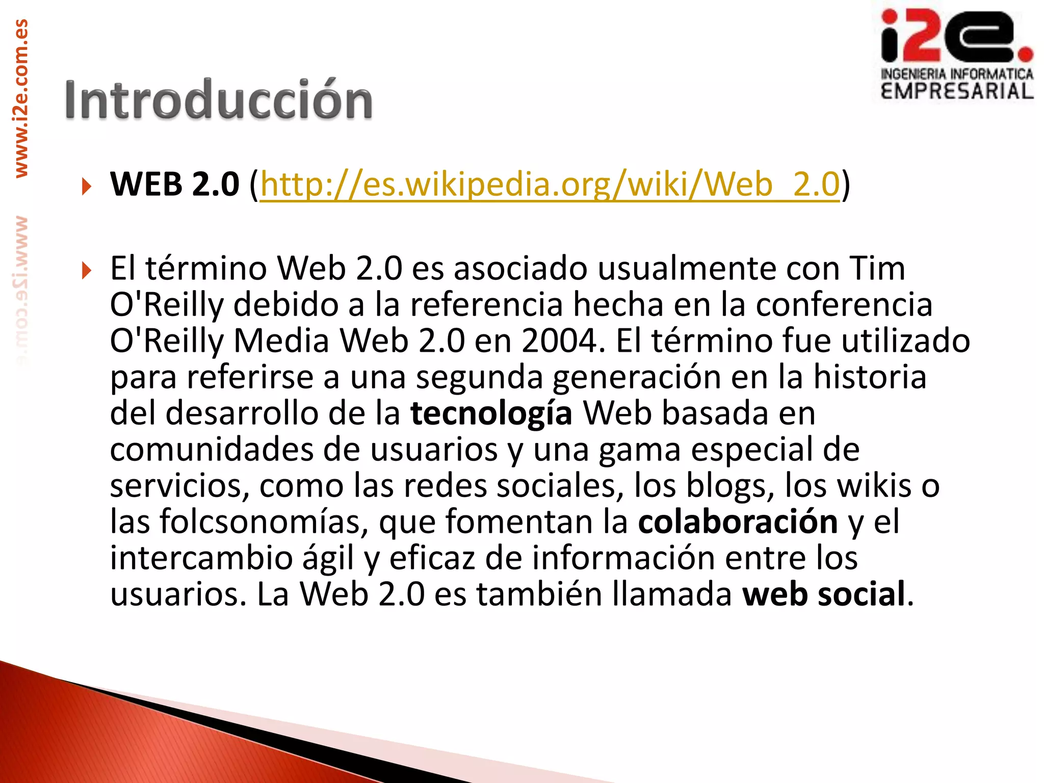 www.i2e.com.es




                    WEB 2.0 (http://es.wikipedia.org/wiki/Web_2.0)

                    El término Web 2.0 es asociado usualmente con Tim
                     O'Reilly debido a la referencia hecha en la conferencia
                     O'Reilly Media Web 2.0 en 2004. El término fue utilizado
                     para referirse a una segunda generación en la historia
                     del desarrollo de la tecnología Web basada en
                     comunidades de usuarios y una gama especial de
                     servicios, como las redes sociales, los blogs, los wikis o
                     las folcsonomías, que fomentan la colaboración y el
                     intercambio ágil y eficaz de información entre los
                     usuarios. La Web 2.0 es también llamada web social.
 