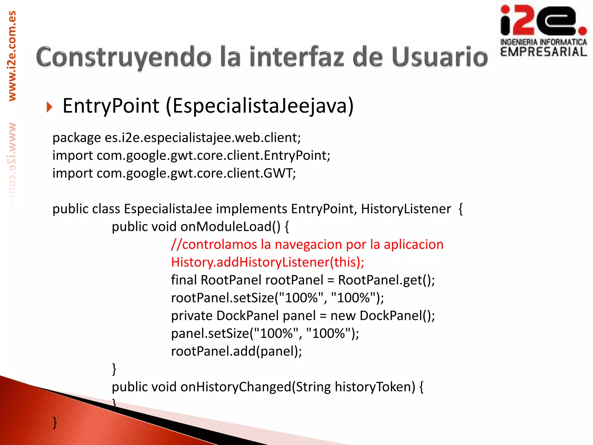 www.i2e.com.es




                    EntryPoint (EspecialistaJeejava)
                 package es.i2e.especialistajee.web.client;
                 import com.google.gwt.core.client.EntryPoint;
                 import com.google.gwt.core.client.GWT;

                 public class EspecialistaJee implements EntryPoint, HistoryListener {
                           public void onModuleLoad() {
                                      //controlamos la navegacion por la aplicacion
                                      History.addHistoryListener(this);
                                      final RootPanel rootPanel = RootPanel.get();
                                      rootPanel.setSize("100%", "100%");
                                      private DockPanel panel = new DockPanel();
                                      panel.setSize("100%", "100%");
                                      rootPanel.add(panel);
                           }
                           public void onHistoryChanged(String historyToken) {
                           }
                 }
 