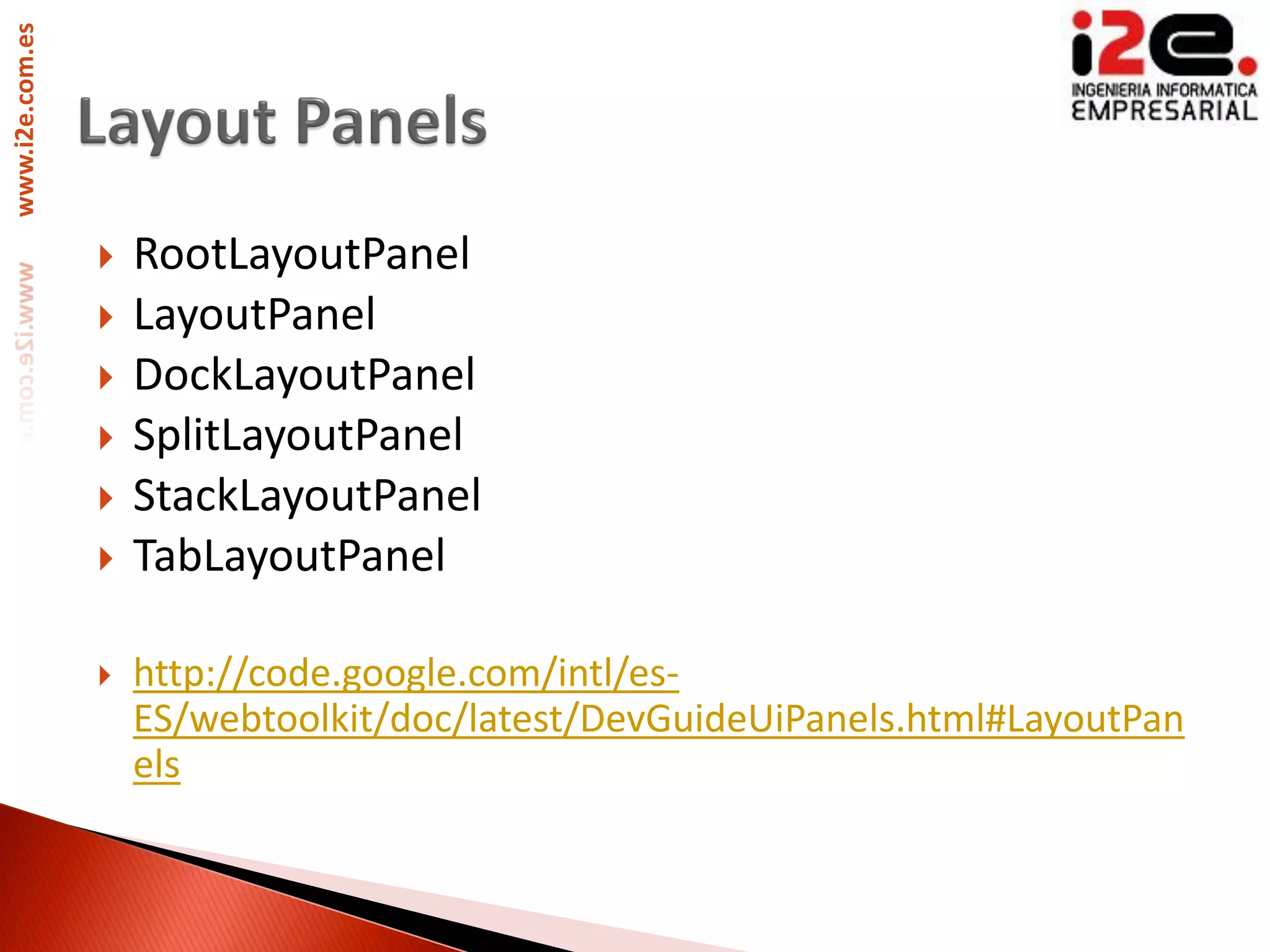www.i2e.com.es




                    RootLayoutPanel
                    LayoutPanel
                    DockLayoutPanel
                    SplitLayoutPanel
                    StackLayoutPanel
                    TabLayoutPanel

                    http://code.google.com/intl/es-
                     ES/webtoolkit/doc/latest/DevGuideUiPanels.html#LayoutPan
                     els
 