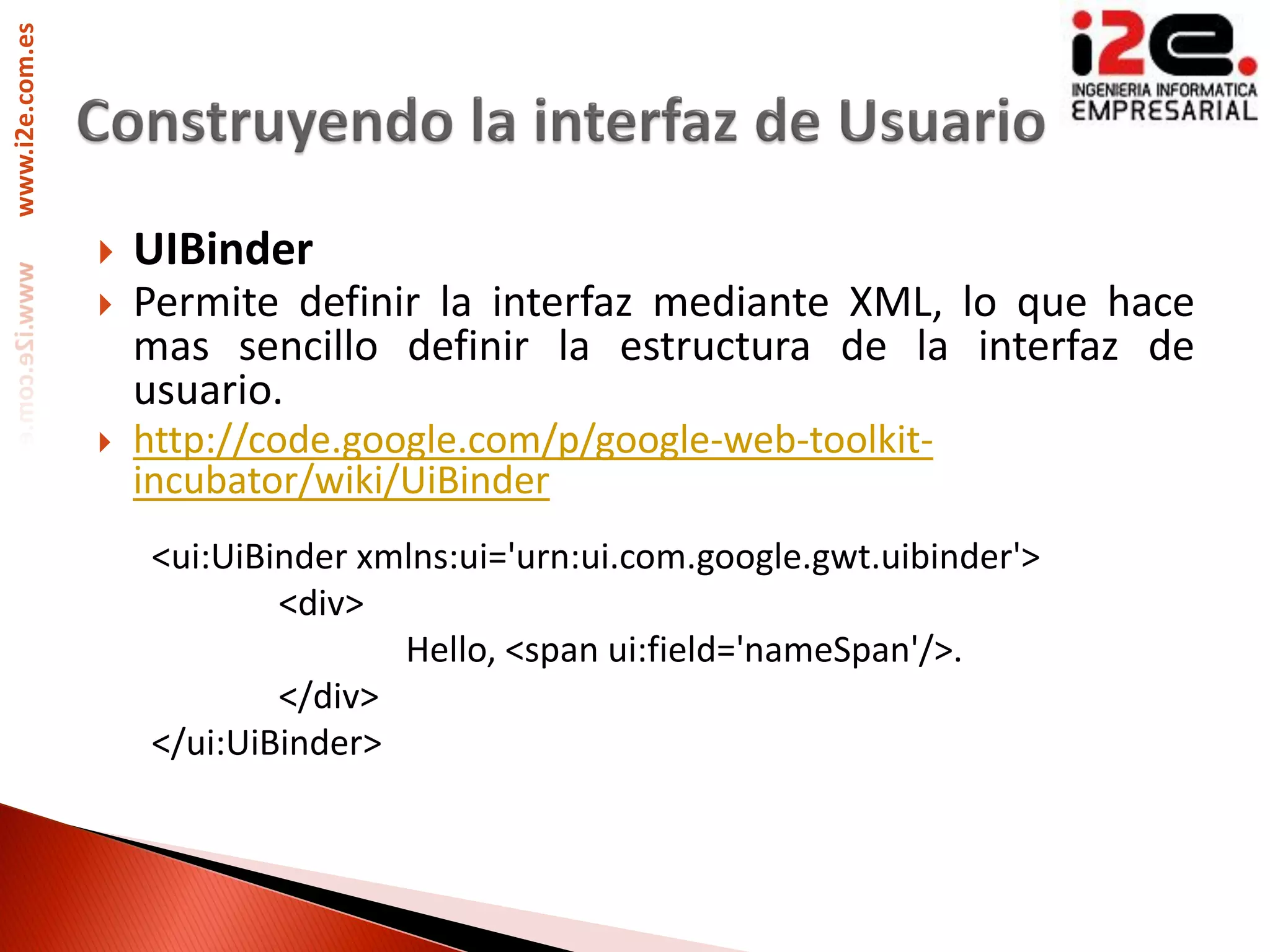www.i2e.com.es




                    UIBinder
                    Permite definir la interfaz mediante XML, lo que hace
                     mas sencillo definir la estructura de la interfaz de
                     usuario.
                    http://code.google.com/p/google-web-toolkit-
                     incubator/wiki/UiBinder
                      <ui:UiBinder xmlns:ui='urn:ui.com.google.gwt.uibinder'>
                              <div>
                                     Hello, <span ui:field='nameSpan'/>.
                              </div>
                      </ui:UiBinder>
 