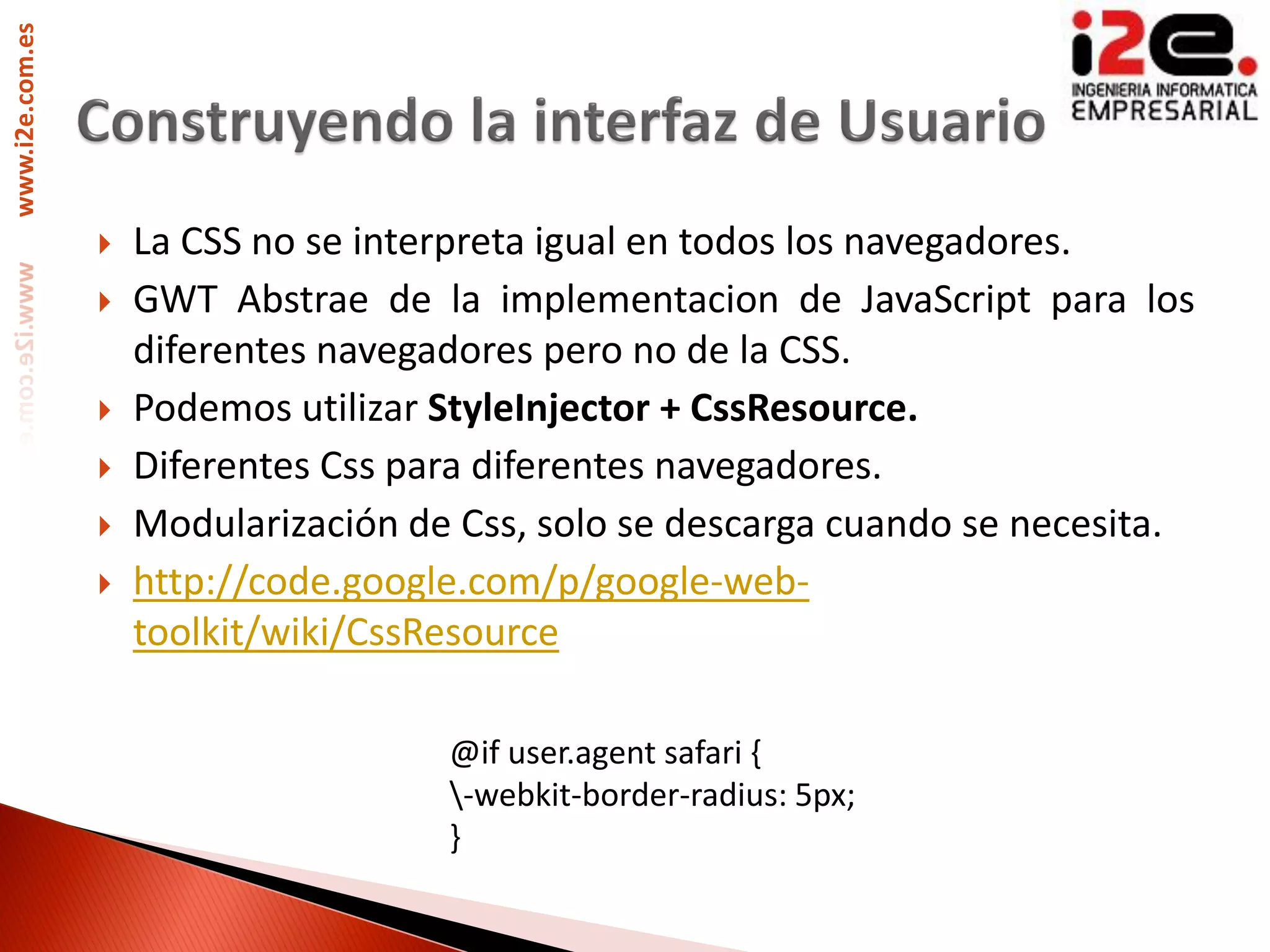 www.i2e.com.es




                    La CSS no se interpreta igual en todos los navegadores.
                    GWT Abstrae de la implementacion de JavaScript para los
                     diferentes navegadores pero no de la CSS.
                    Podemos utilizar StyleInjector + CssResource.
                    Diferentes Css para diferentes navegadores.
                    Modularización de Css, solo se descarga cuando se necesita.
                    http://code.google.com/p/google-web-
                     toolkit/wiki/CssResource

                                      @if user.agent safari {
                                      -webkit-border-radius: 5px;
                                      }
 