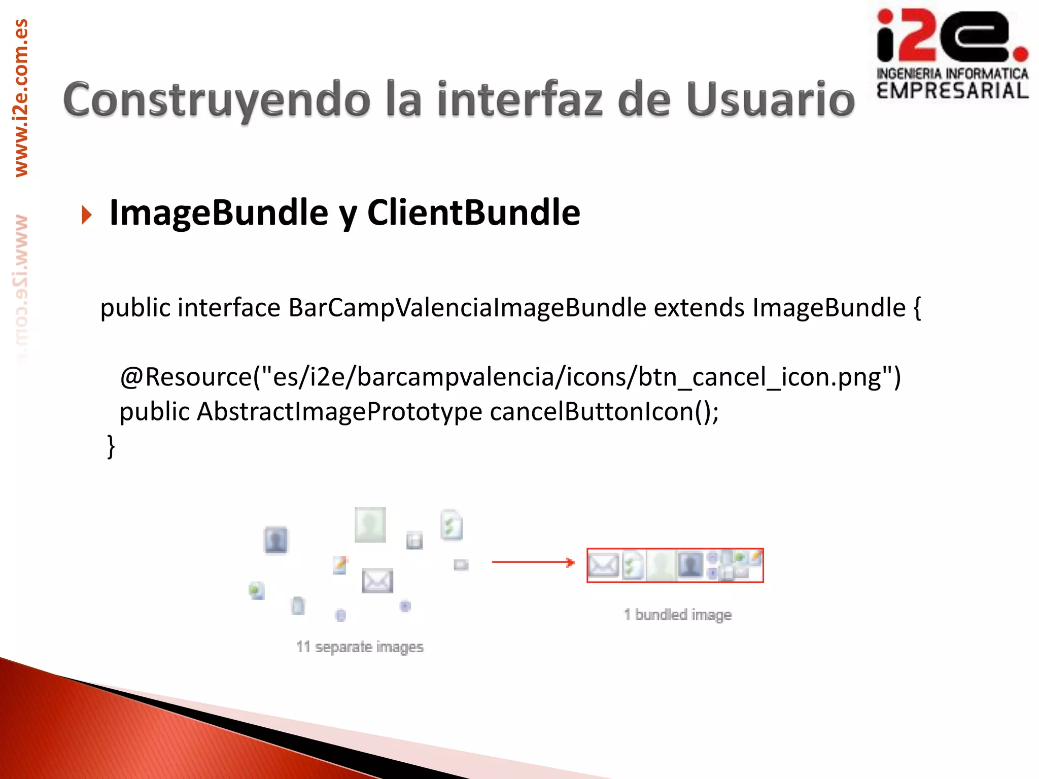 www.i2e.com.es




                    ImageBundle y ClientBundle

                     public interface BarCampValenciaImageBundle extends ImageBundle {

                         @Resource("es/i2e/barcampvalencia/icons/btn_cancel_icon.png")
                         public AbstractImagePrototype cancelButtonIcon();
                     }
 