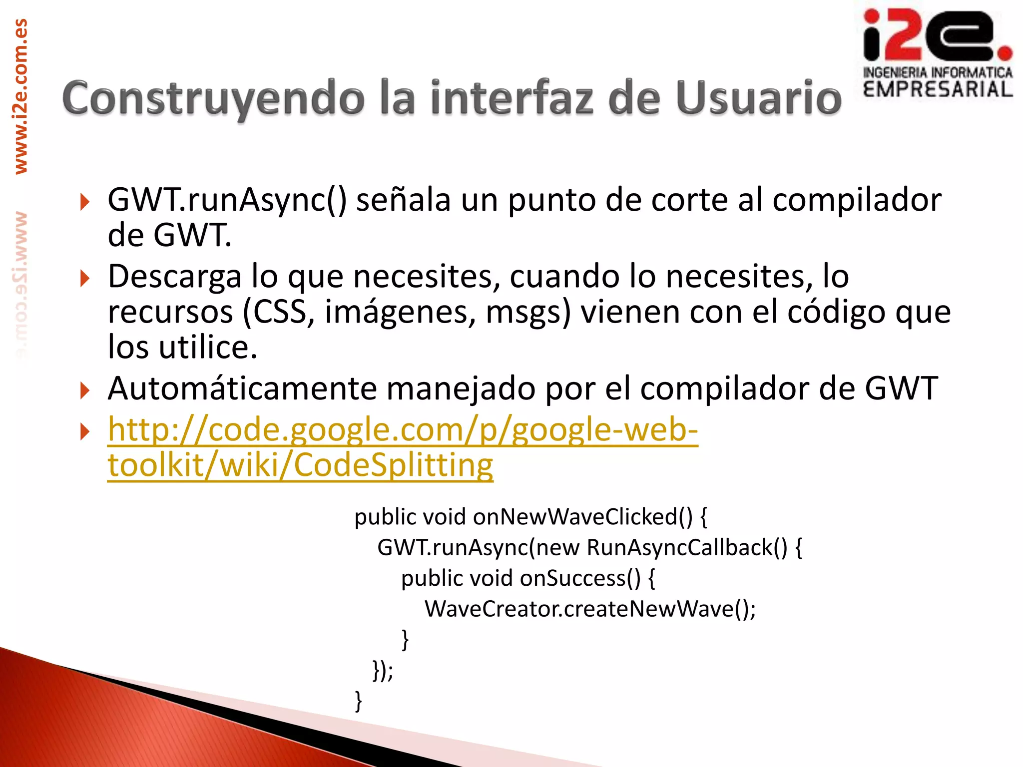www.i2e.com.es




                    GWT.runAsync() señala un punto de corte al compilador
                     de GWT.
                    Descarga lo que necesites, cuando lo necesites, lo
                     recursos (CSS, imágenes, msgs) vienen con el código que
                     los utilice.
                    Automáticamente manejado por el compilador de GWT
                    http://code.google.com/p/google-web-
                     toolkit/wiki/CodeSplitting
                                     public void onNewWaveClicked() {
                                        GWT.runAsync(new RunAsyncCallback() {
                                           public void onSuccess() {
                                             WaveCreator.createNewWave();
                                           }
                                       });
                                     }
 