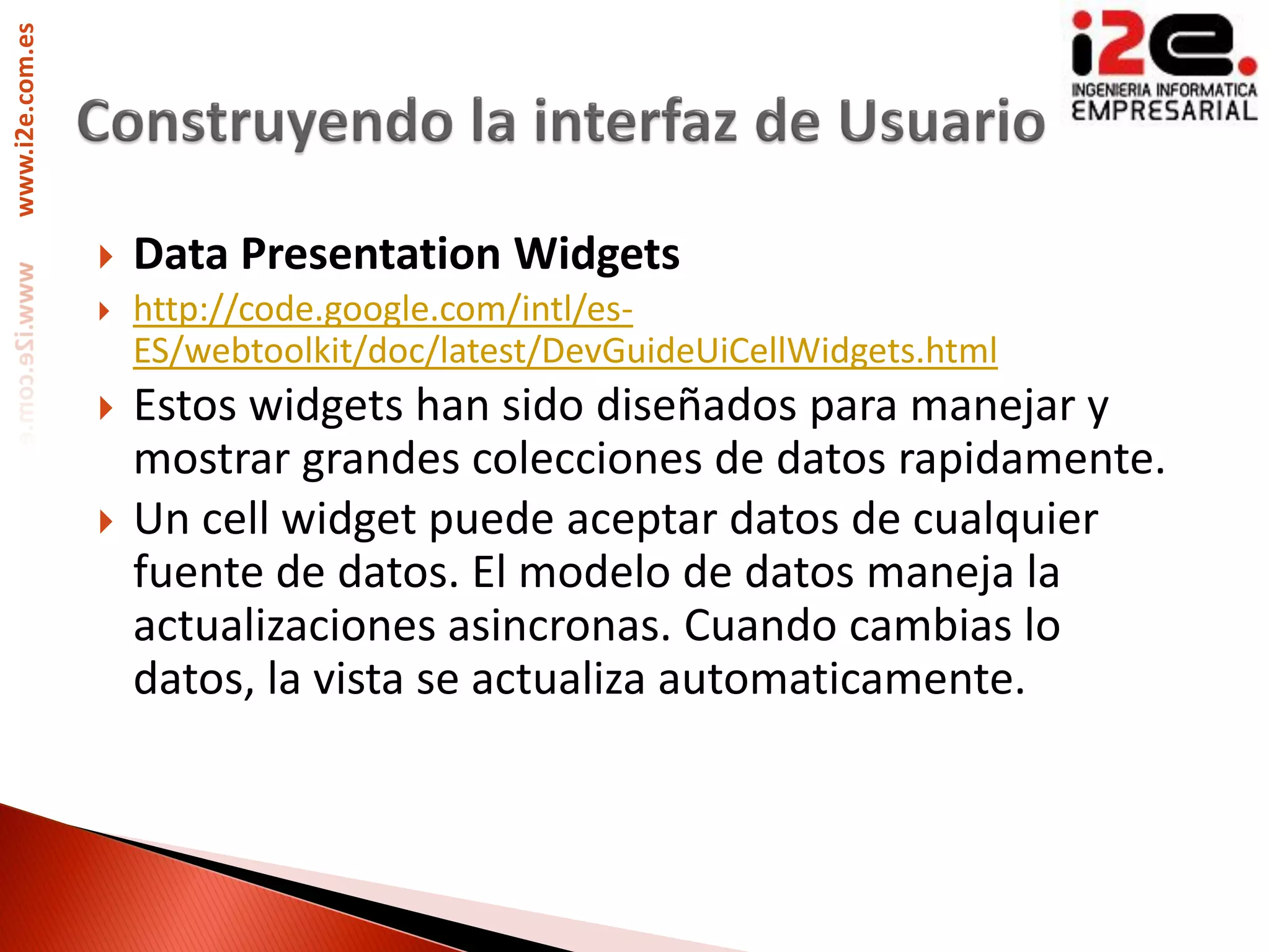 www.i2e.com.es




                    Data Presentation Widgets
                    http://code.google.com/intl/es-
                     ES/webtoolkit/doc/latest/DevGuideUiCellWidgets.html
                    Estos widgets han sido diseñados para manejar y
                     mostrar grandes colecciones de datos rapidamente.
                    Un cell widget puede aceptar datos de cualquier
                     fuente de datos. El modelo de datos maneja la
                     actualizaciones asincronas. Cuando cambias lo
                     datos, la vista se actualiza automaticamente.
 