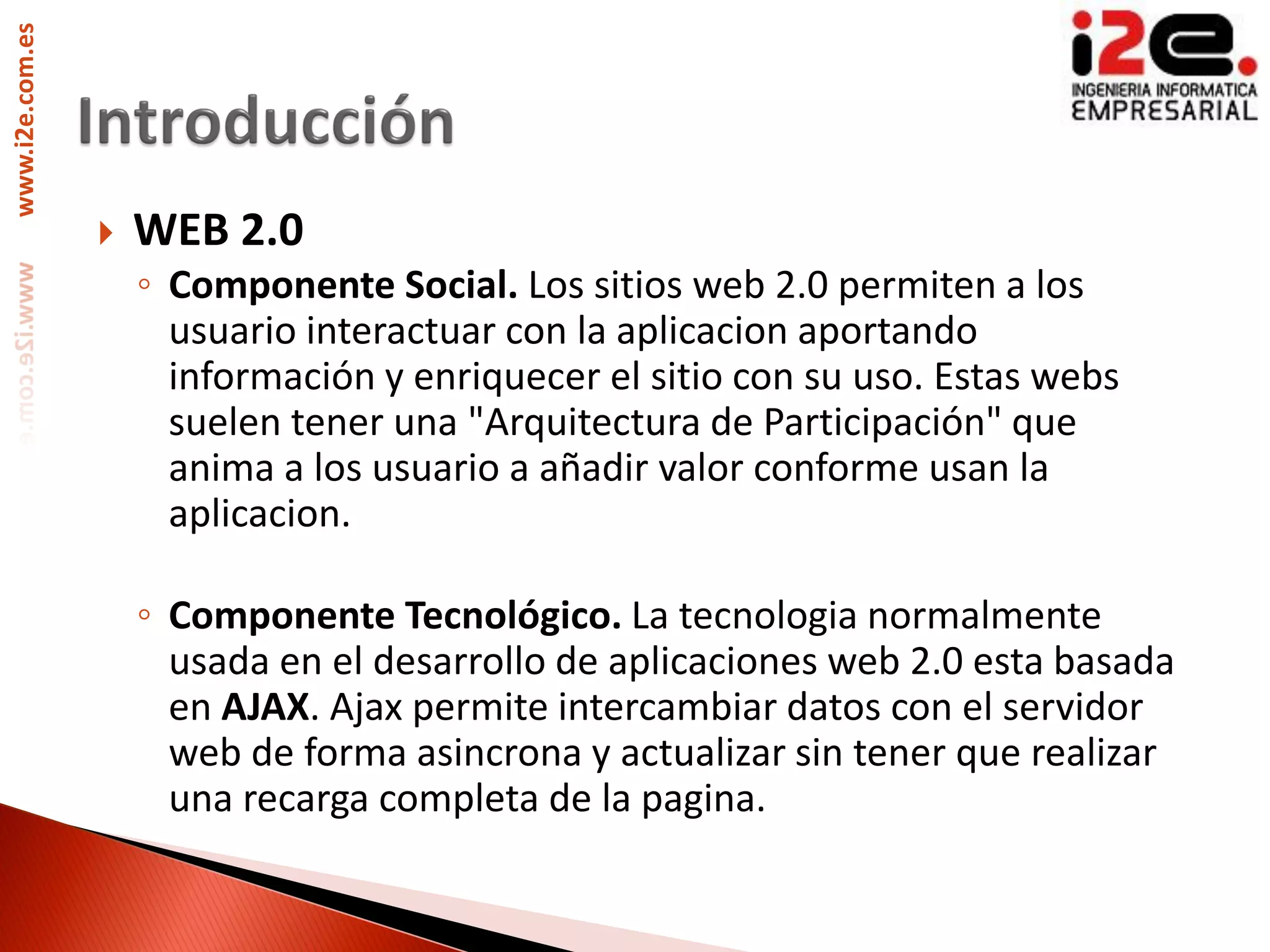 www.i2e.com.es




                    WEB 2.0
                     ◦ Componente Social. Los sitios web 2.0 permiten a los
                       usuario interactuar con la aplicacion aportando
                       información y enriquecer el sitio con su uso. Estas webs
                       suelen tener una "Arquitectura de Participación" que
                       anima a los usuario a añadir valor conforme usan la
                       aplicacion.

                     ◦ Componente Tecnológico. La tecnologia normalmente
                       usada en el desarrollo de aplicaciones web 2.0 esta basada
                       en AJAX. Ajax permite intercambiar datos con el servidor
                       web de forma asincrona y actualizar sin tener que realizar
                       una recarga completa de la pagina.
 