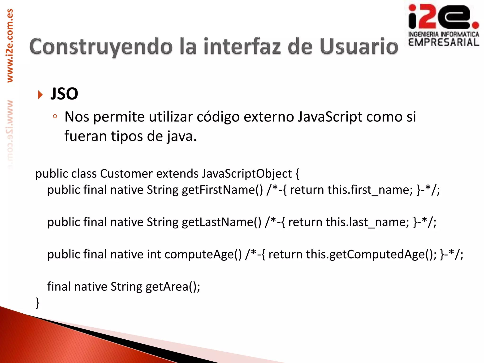 www.i2e.com.es




                    JSO
                     ◦ Nos permite utilizar código externo JavaScript como si
                       fueran tipos de java.

                 public class Customer extends JavaScriptObject {
                   public final native String getFirstName() /*-{ return this.first_name; }-*/;

                     public final native String getLastName() /*-{ return this.last_name; }-*/;

                     public final native int computeAge() /*-{ return this.getComputedAge(); }-*/;

                     final native String getArea();
                 }
 