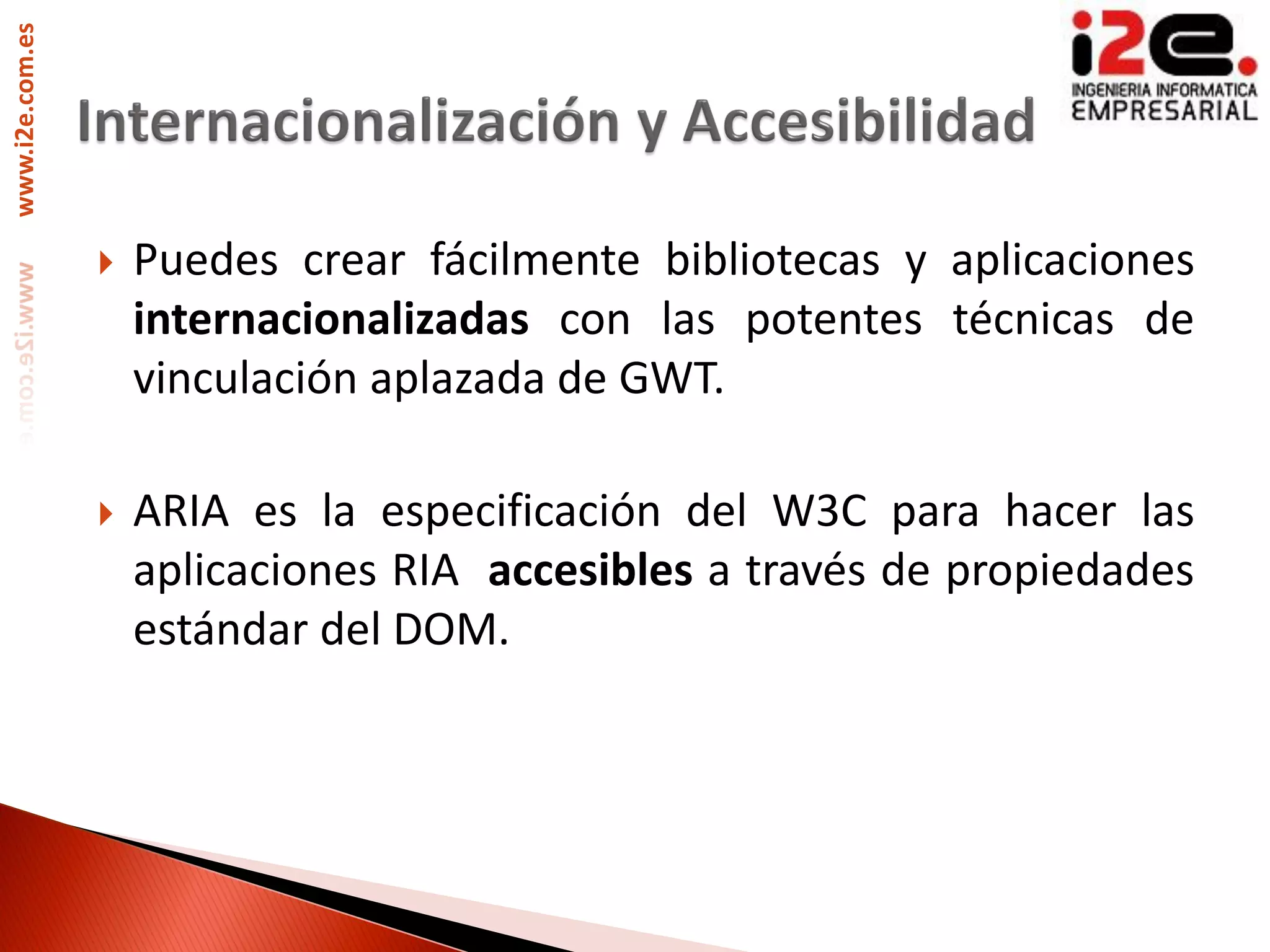 www.i2e.com.es




                    Puedes crear fácilmente bibliotecas y aplicaciones
                     internacionalizadas con las potentes técnicas de
                     vinculación aplazada de GWT.

                    ARIA es la especificación del W3C para hacer las
                     aplicaciones RIA accesibles a través de propiedades
                     estándar del DOM.
 
