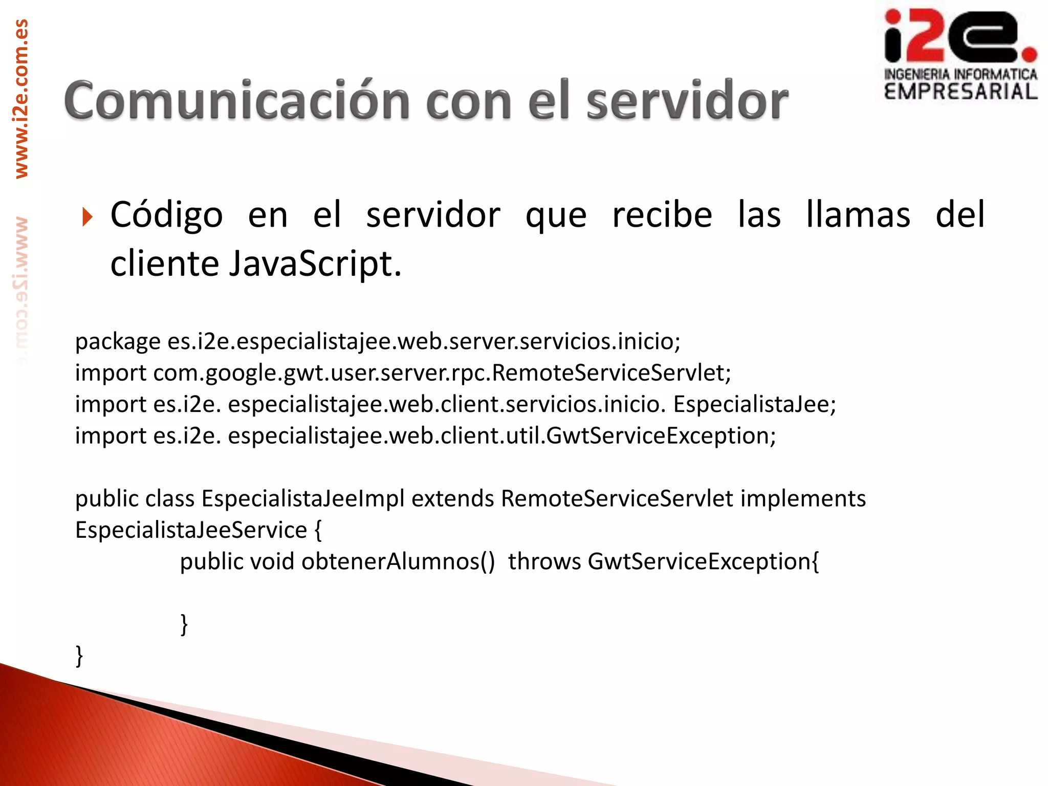 www.i2e.com.es




                    Código en el servidor que recibe las llamas del
                     cliente JavaScript.
                 package es.i2e.especialistajee.web.server.servicios.inicio;
                 import com.google.gwt.user.server.rpc.RemoteServiceServlet;
                 import es.i2e. especialistajee.web.client.servicios.inicio. EspecialistaJee;
                 import es.i2e. especialistajee.web.client.util.GwtServiceException;

                 public class EspecialistaJeeImpl extends RemoteServiceServlet implements
                 EspecialistaJeeService {
                           public void obtenerAlumnos() throws GwtServiceException{

                           }
                 }
 