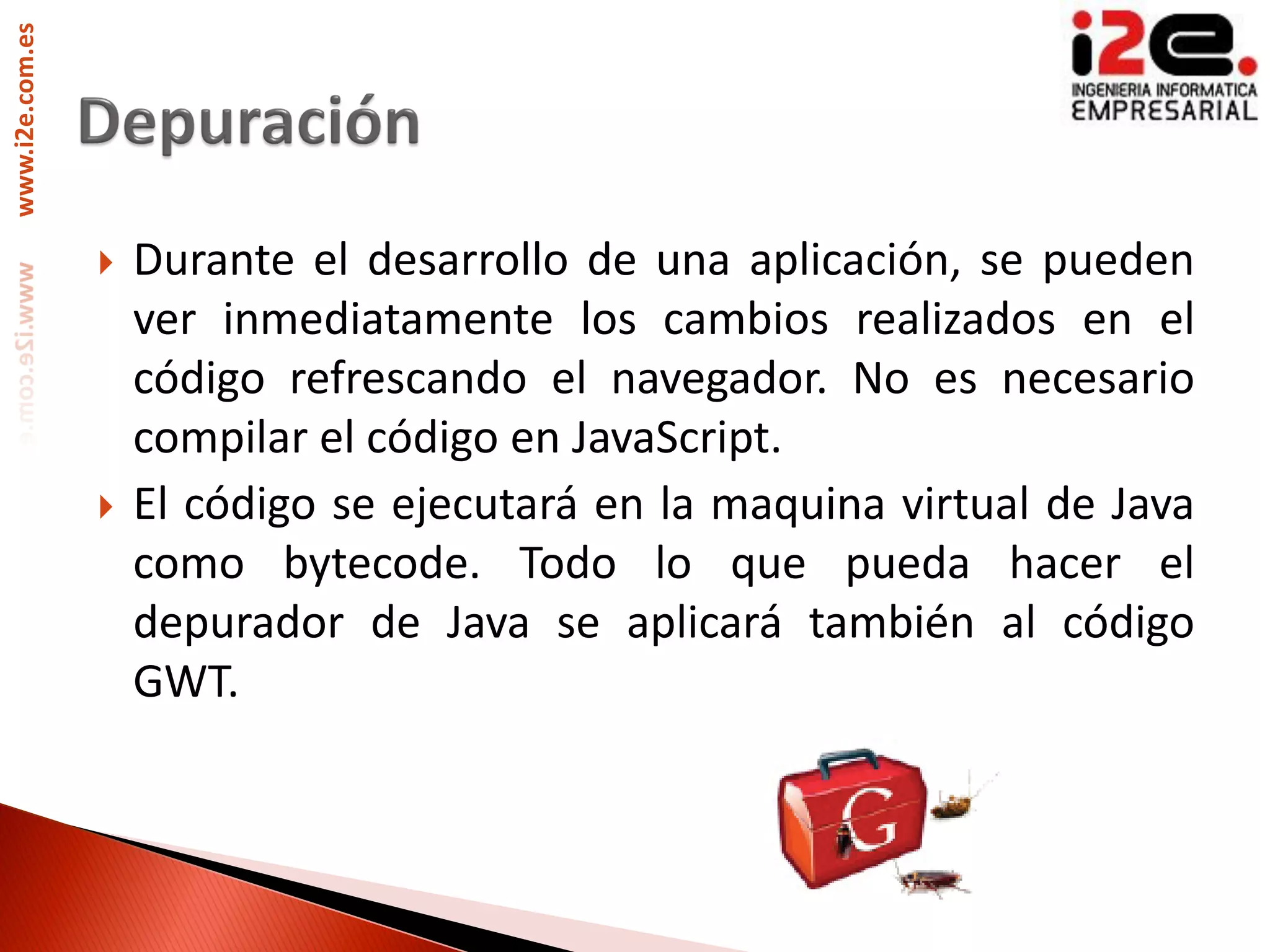 www.i2e.com.es




                    Durante el desarrollo de una aplicación, se pueden
                     ver inmediatamente los cambios realizados en el
                     código refrescando el navegador. No es necesario
                     compilar el código en JavaScript.
                    El código se ejecutará en la maquina virtual de Java
                     como bytecode. Todo lo que pueda hacer el
                     depurador de Java se aplicará también al código
                     GWT.
 