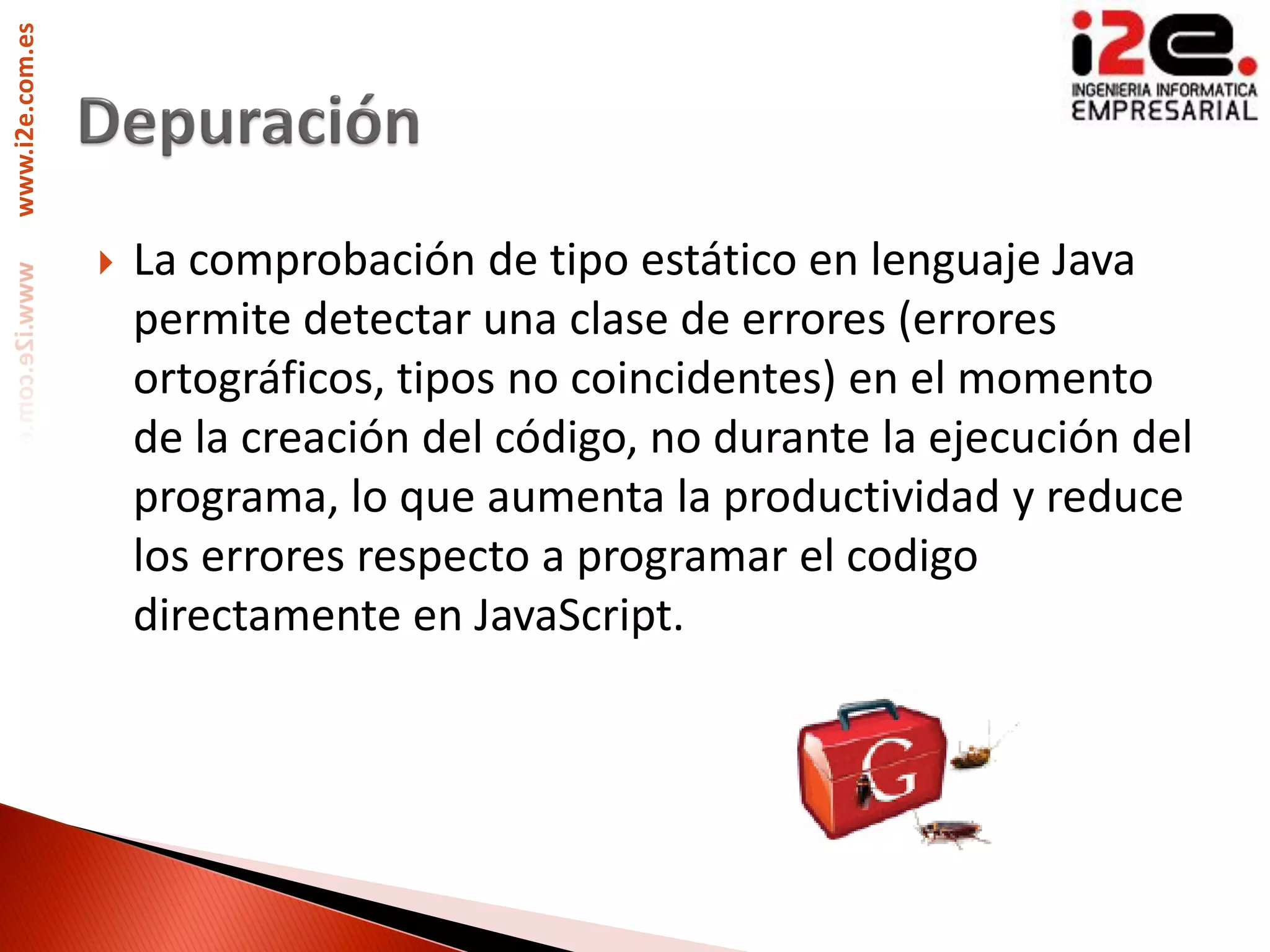 www.i2e.com.es




                    La comprobación de tipo estático en lenguaje Java
                     permite detectar una clase de errores (errores
                     ortográficos, tipos no coincidentes) en el momento
                     de la creación del código, no durante la ejecución del
                     programa, lo que aumenta la productividad y reduce
                     los errores respecto a programar el codigo
                     directamente en JavaScript.
 