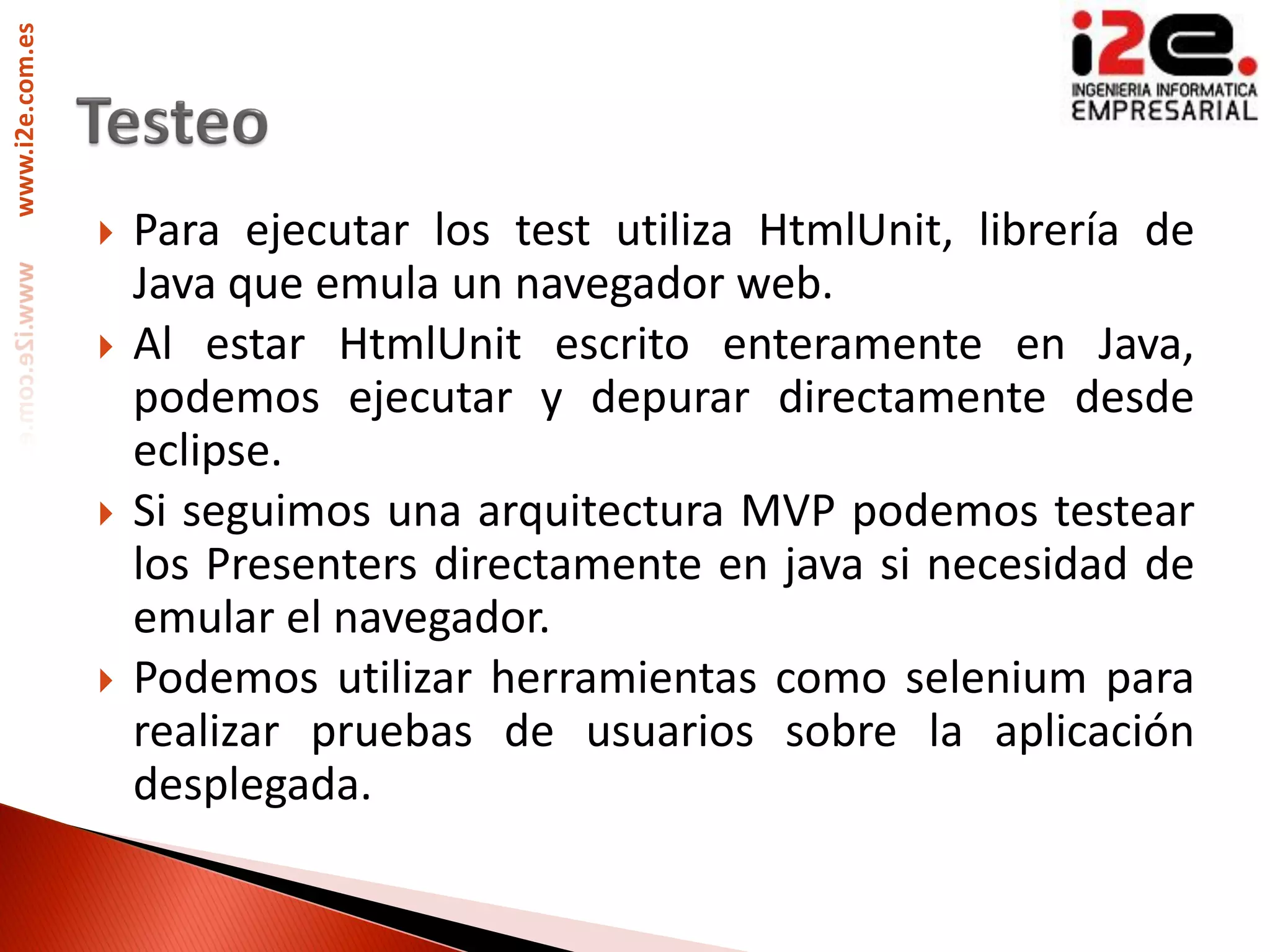 www.i2e.com.es




                    Para ejecutar los test utiliza HtmlUnit, librería de
                     Java que emula un navegador web.
                    Al estar HtmlUnit escrito enteramente en Java,
                     podemos ejecutar y depurar directamente desde
                     eclipse.
                    Si seguimos una arquitectura MVP podemos testear
                     los Presenters directamente en java si necesidad de
                     emular el navegador.
                    Podemos utilizar herramientas como selenium para
                     realizar pruebas de usuarios sobre la aplicación
                     desplegada.
 