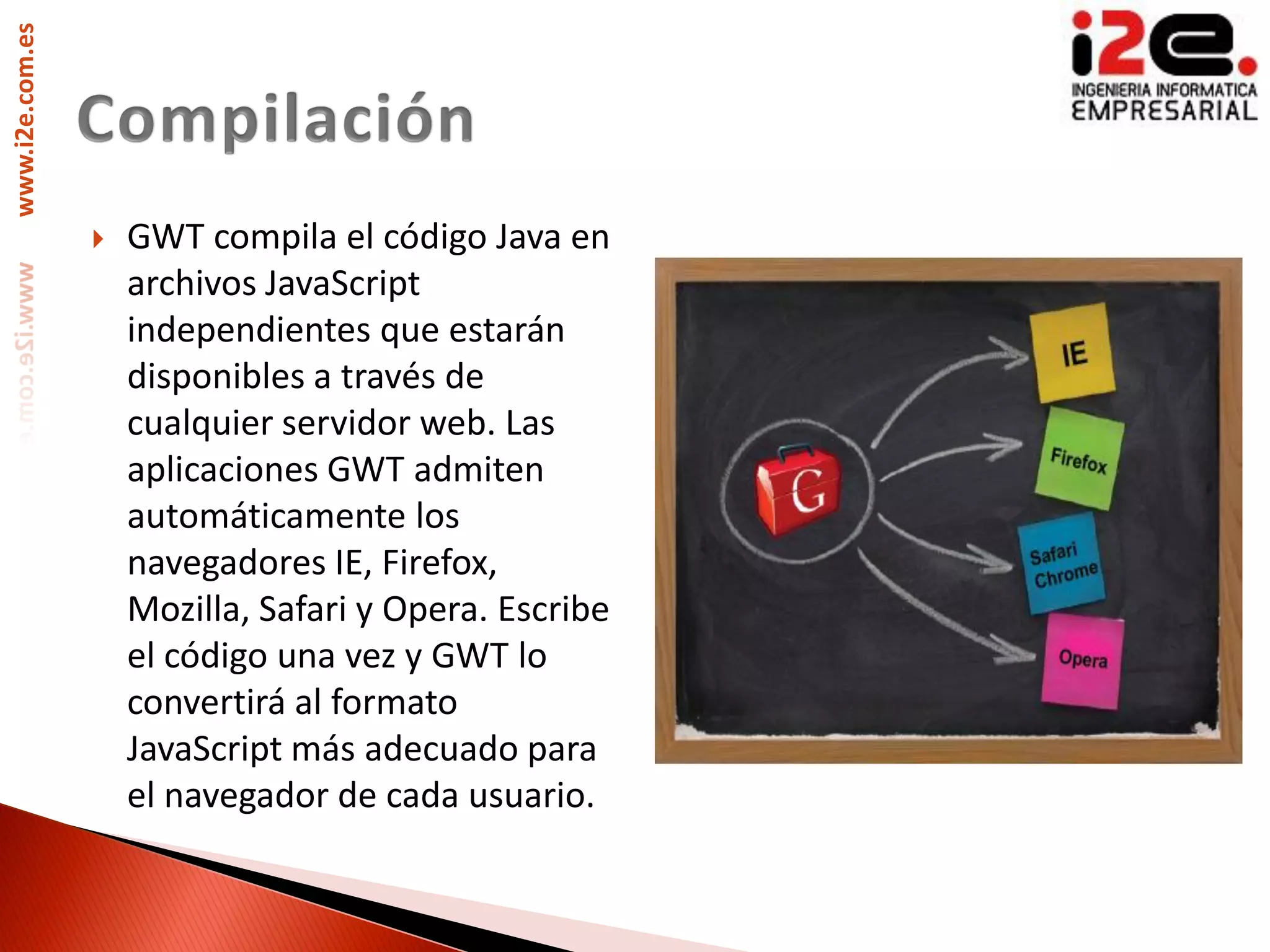 www.i2e.com.es




                    GWT compila el código Java en
                     archivos JavaScript
                     independientes que estarán
                     disponibles a través de
                     cualquier servidor web. Las
                     aplicaciones GWT admiten
                     automáticamente los
                     navegadores IE, Firefox,
                     Mozilla, Safari y Opera. Escribe
                     el código una vez y GWT lo
                     convertirá al formato
                     JavaScript más adecuado para
                     el navegador de cada usuario.
 
