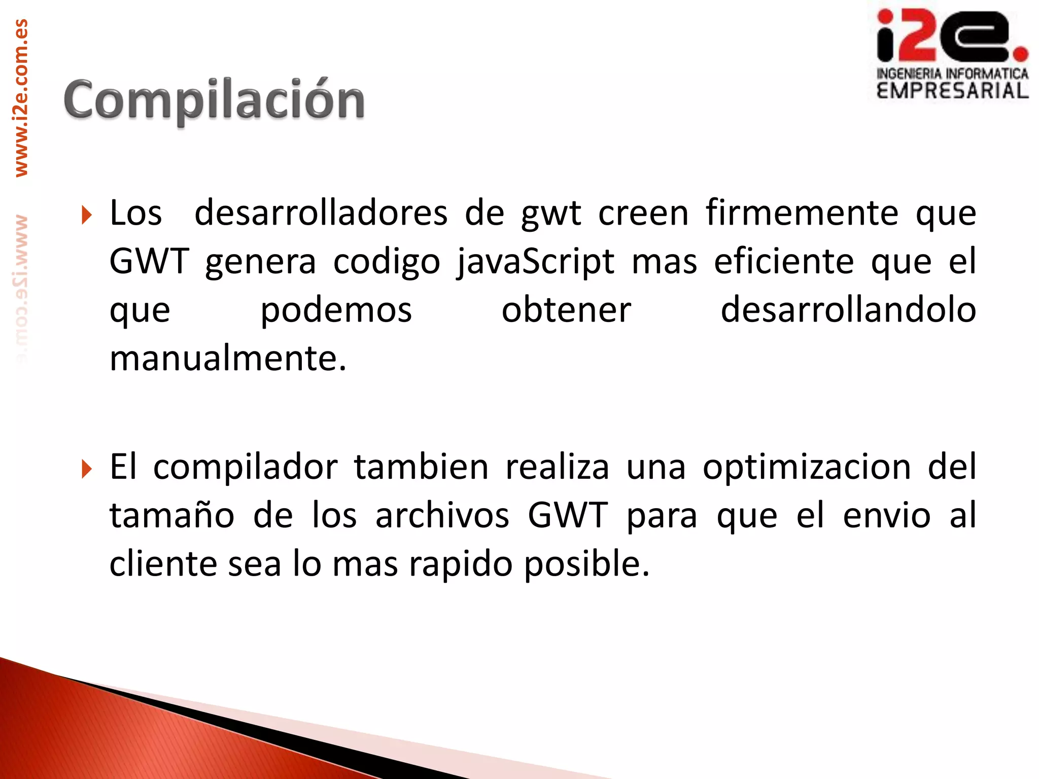 www.i2e.com.es




                    Los desarrolladores de gwt creen firmemente que
                     GWT genera codigo javaScript mas eficiente que el
                     que    podemos        obtener     desarrollandolo
                     manualmente.

                    El compilador tambien realiza una optimizacion del
                     tamaño de los archivos GWT para que el envio al
                     cliente sea lo mas rapido posible.
 