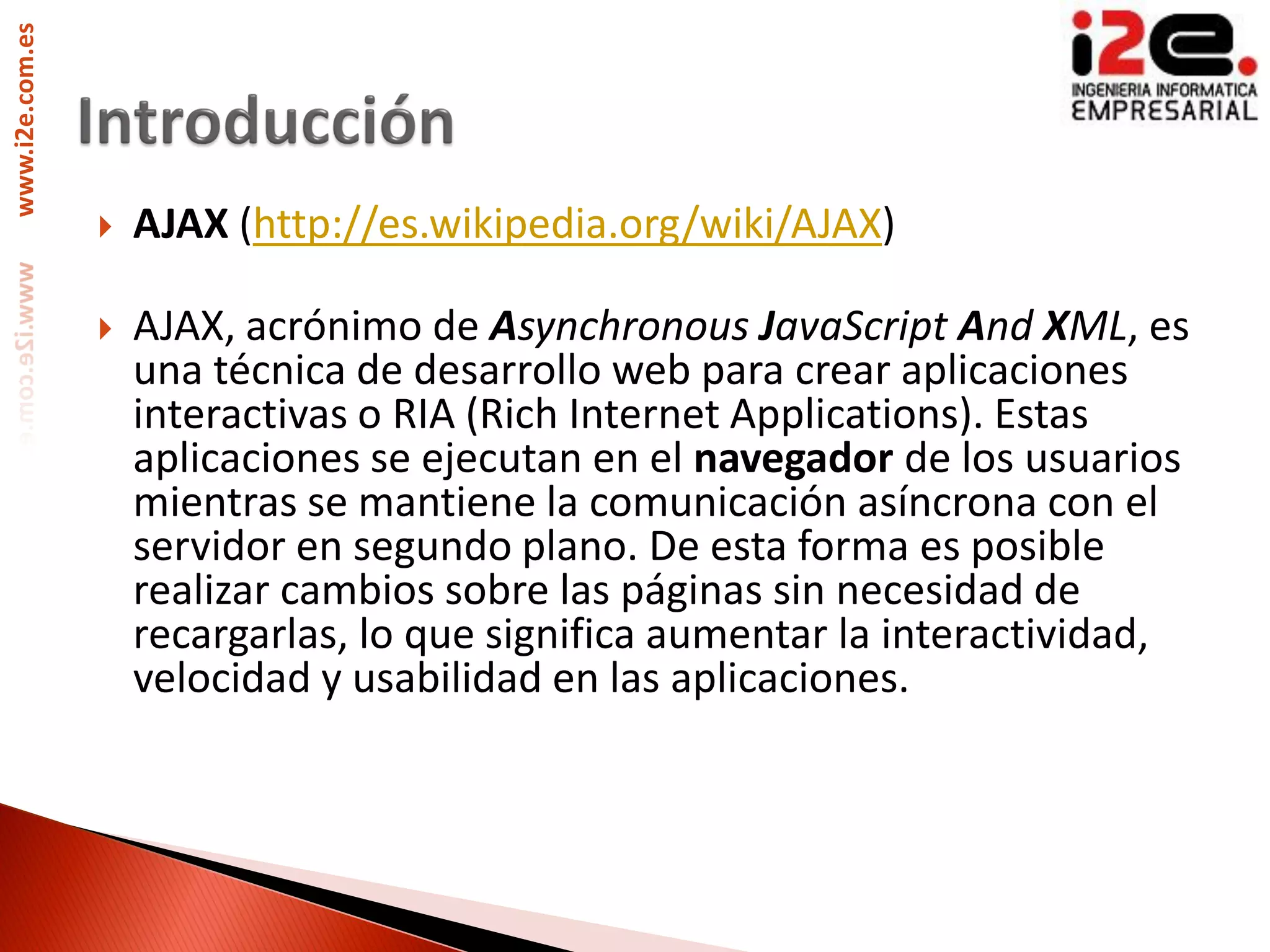 www.i2e.com.es




                    AJAX (http://es.wikipedia.org/wiki/AJAX)

                    AJAX, acrónimo de Asynchronous JavaScript And XML, es
                     una técnica de desarrollo web para crear aplicaciones
                     interactivas o RIA (Rich Internet Applications). Estas
                     aplicaciones se ejecutan en el navegador de los usuarios
                     mientras se mantiene la comunicación asíncrona con el
                     servidor en segundo plano. De esta forma es posible
                     realizar cambios sobre las páginas sin necesidad de
                     recargarlas, lo que significa aumentar la interactividad,
                     velocidad y usabilidad en las aplicaciones.
 