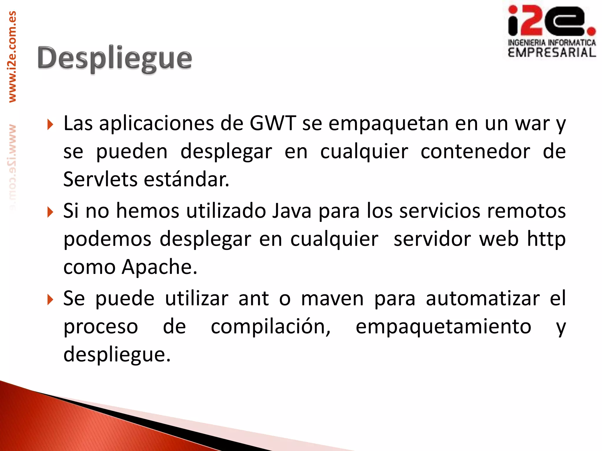 www.i2e.com.es




                    Las aplicaciones de GWT se empaquetan en un war y
                     se pueden desplegar en cualquier contenedor de
                     Servlets estándar.
                    Si no hemos utilizado Java para los servicios remotos
                     podemos desplegar en cualquier servidor web http
                     como Apache.
                    Se puede utilizar ant o maven para automatizar el
                     proceso de compilación, empaquetamiento y
                     despliegue.
 
