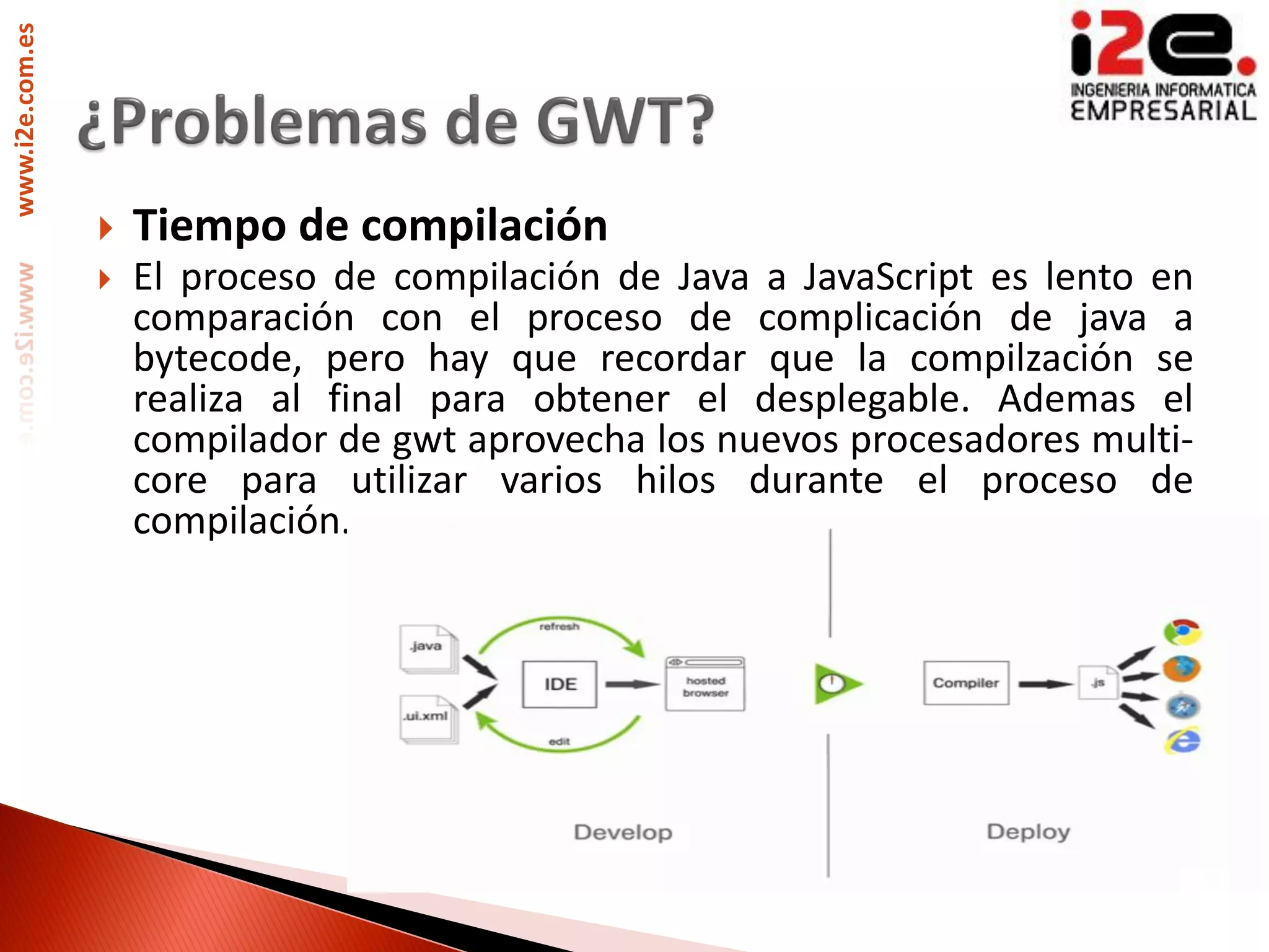 www.i2e.com.es




                    Tiempo de compilación
                    El proceso de compilación de Java a JavaScript es lento en
                     comparación con el proceso de complicación de java a
                     bytecode, pero hay que recordar que la compilzación se
                     realiza al final para obtener el desplegable. Ademas el
                     compilador de gwt aprovecha los nuevos procesadores multi-
                     core para utilizar varios hilos durante el proceso de
                     compilación.
 