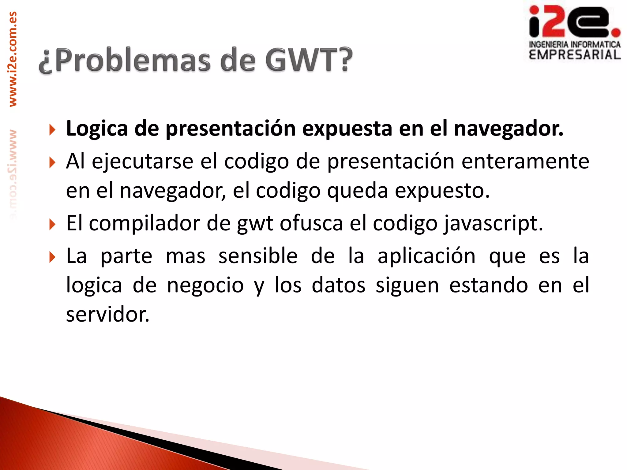 www.i2e.com.es




                    Logica de presentación expuesta en el navegador.
                    Al ejecutarse el codigo de presentación enteramente
                     en el navegador, el codigo queda expuesto.
                    El compilador de gwt ofusca el codigo javascript.
                    La parte mas sensible de la aplicación que es la
                     logica de negocio y los datos siguen estando en el
                     servidor.
 