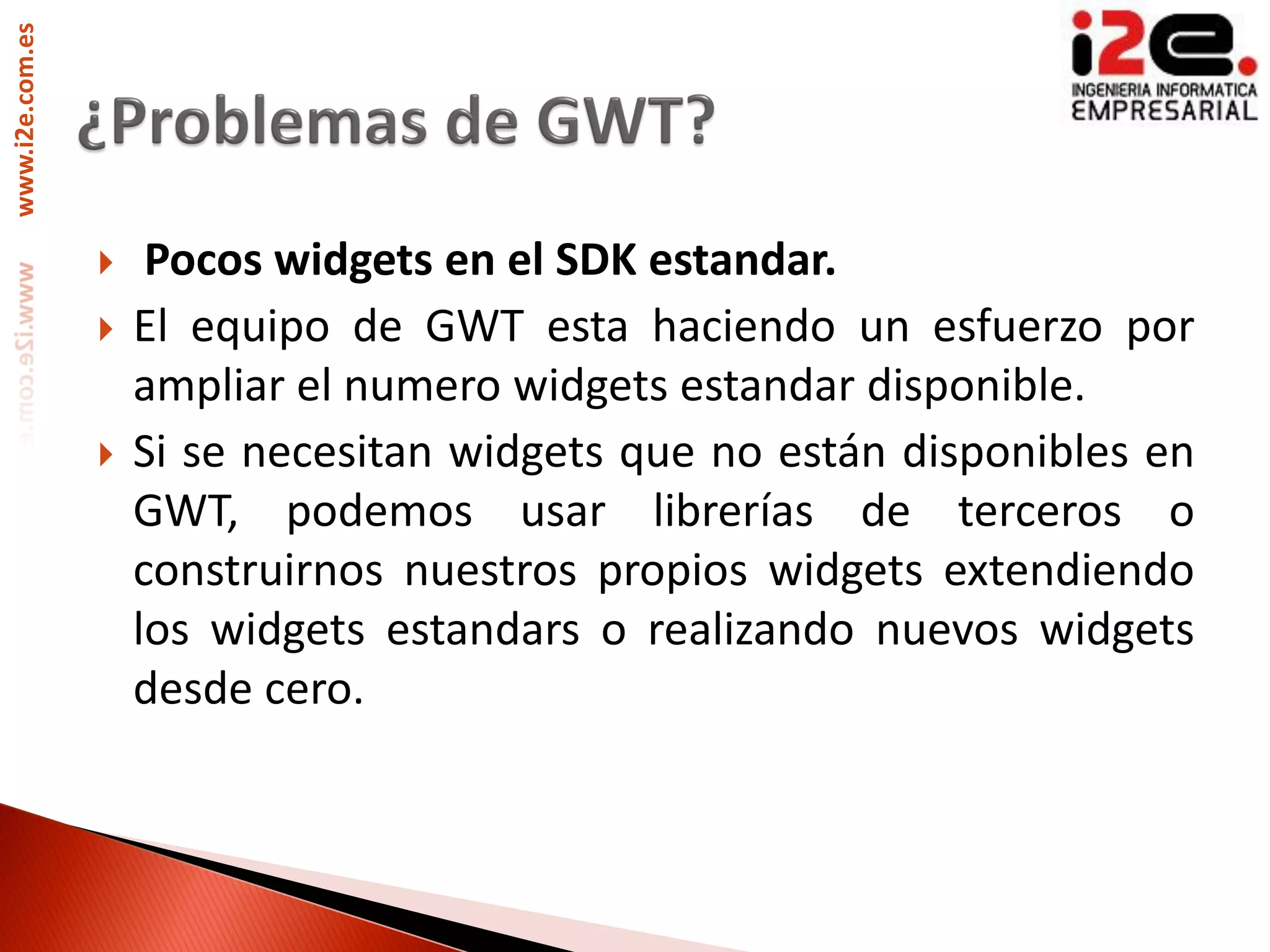 www.i2e.com.es




                     Pocos widgets en el SDK estandar.
                    El equipo de GWT esta haciendo un esfuerzo por
                     ampliar el numero widgets estandar disponible.
                    Si se necesitan widgets que no están disponibles en
                     GWT, podemos usar librerías de terceros o
                     construirnos nuestros propios widgets extendiendo
                     los widgets estandars o realizando nuevos widgets
                     desde cero.
 