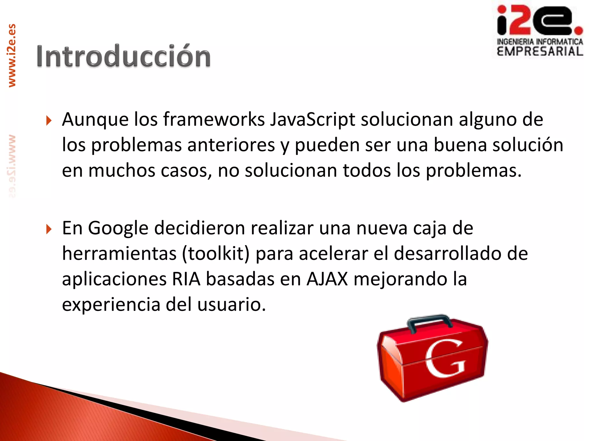 www.i2e.es




                Aunque los frameworks JavaScript solucionan alguno de
                 los problemas anteriores y pueden ser una buena solución
                 en muchos casos, no solucionan todos los problemas.

                En Google decidieron realizar una nueva caja de
                 herramientas (toolkit) para acelerar el desarrollado de
                 aplicaciones RIA basadas en AJAX mejorando la
                 experiencia del usuario.
 