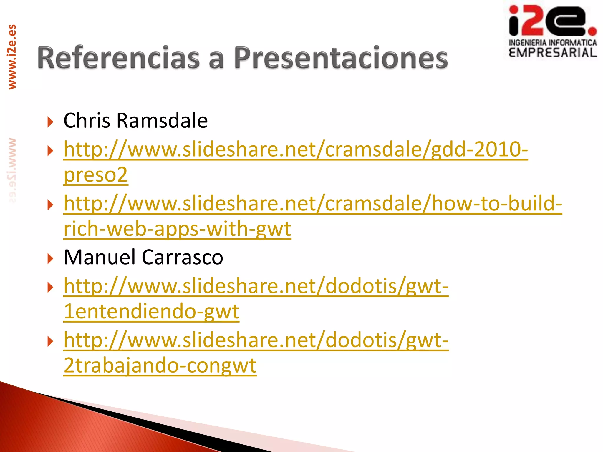 www.i2e.es




                Chris Ramsdale
                http://www.slideshare.net/cramsdale/gdd-2010-
                 preso2
                http://www.slideshare.net/cramsdale/how-to-build-
                 rich-web-apps-with-gwt
                Manuel Carrasco
                http://www.slideshare.net/dodotis/gwt-
                 1entendiendo-gwt
                http://www.slideshare.net/dodotis/gwt-
                 2trabajando-congwt
 
