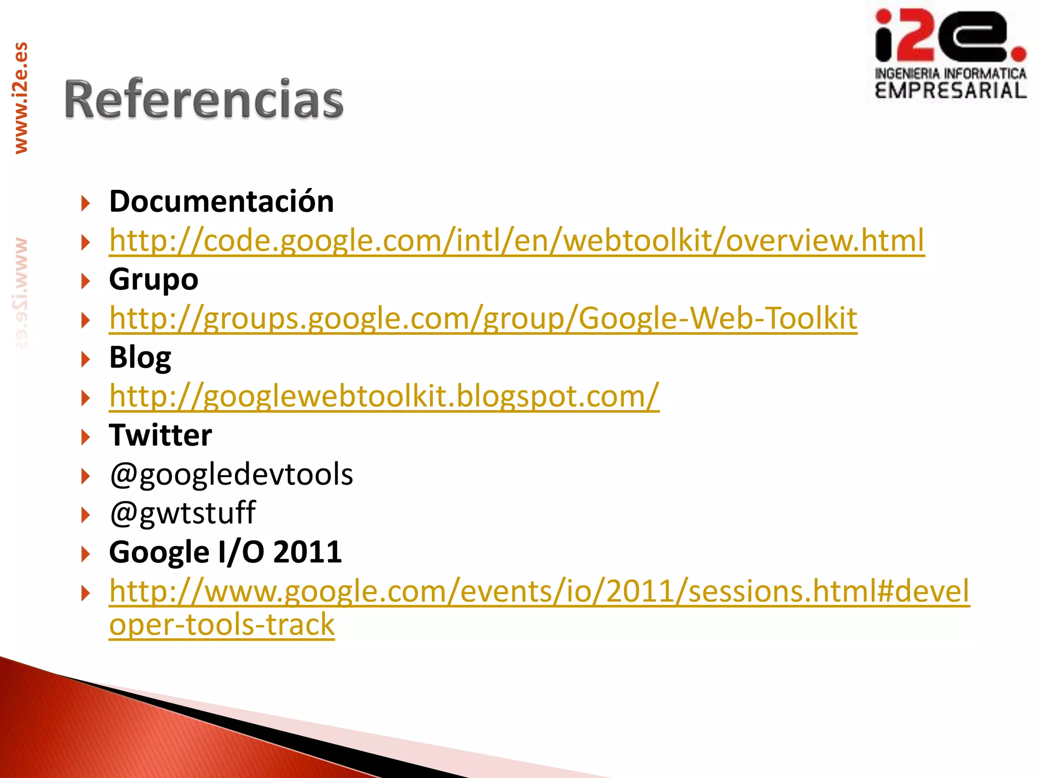 www.i2e.es




                Documentación
                http://code.google.com/intl/en/webtoolkit/overview.html
                Grupo
                http://groups.google.com/group/Google-Web-Toolkit
                Blog
                http://googlewebtoolkit.blogspot.com/
                Twitter
                @googledevtools
                @gwtstuff
                Google I/O 2011
                http://www.google.com/events/io/2011/sessions.html#devel
                 oper-tools-track
 