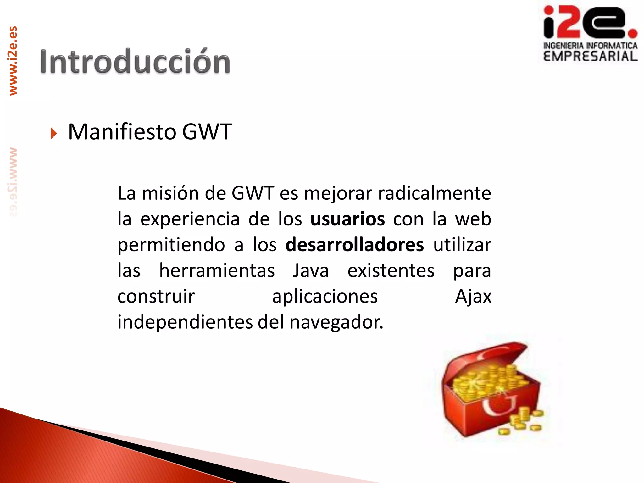 www.i2e.es




                Manifiesto GWT

                     La misión de GWT es mejorar radicalmente
                     la experiencia de los usuarios con la web
                     permitiendo a los desarrolladores utilizar
                     las herramientas Java existentes para
                     construir        aplicaciones         Ajax
                     independientes del navegador.
 
