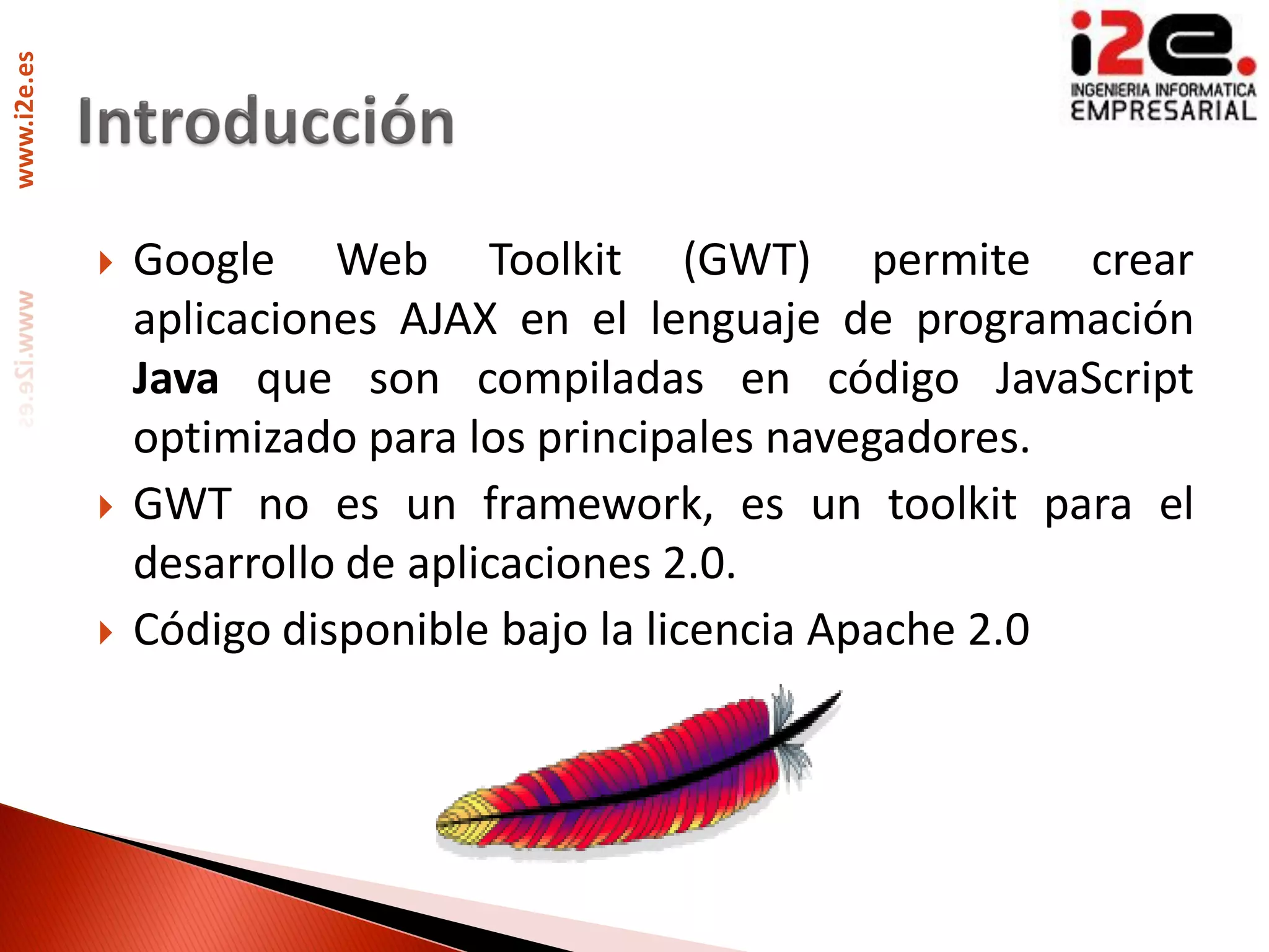 www.i2e.es




                Google Web Toolkit (GWT) permite crear
                 aplicaciones AJAX en el lenguaje de programación
                 Java que son compiladas en código JavaScript
                 optimizado para los principales navegadores.
                GWT no es un framework, es un toolkit para el
                 desarrollo de aplicaciones 2.0.
                Código disponible bajo la licencia Apache 2.0
 