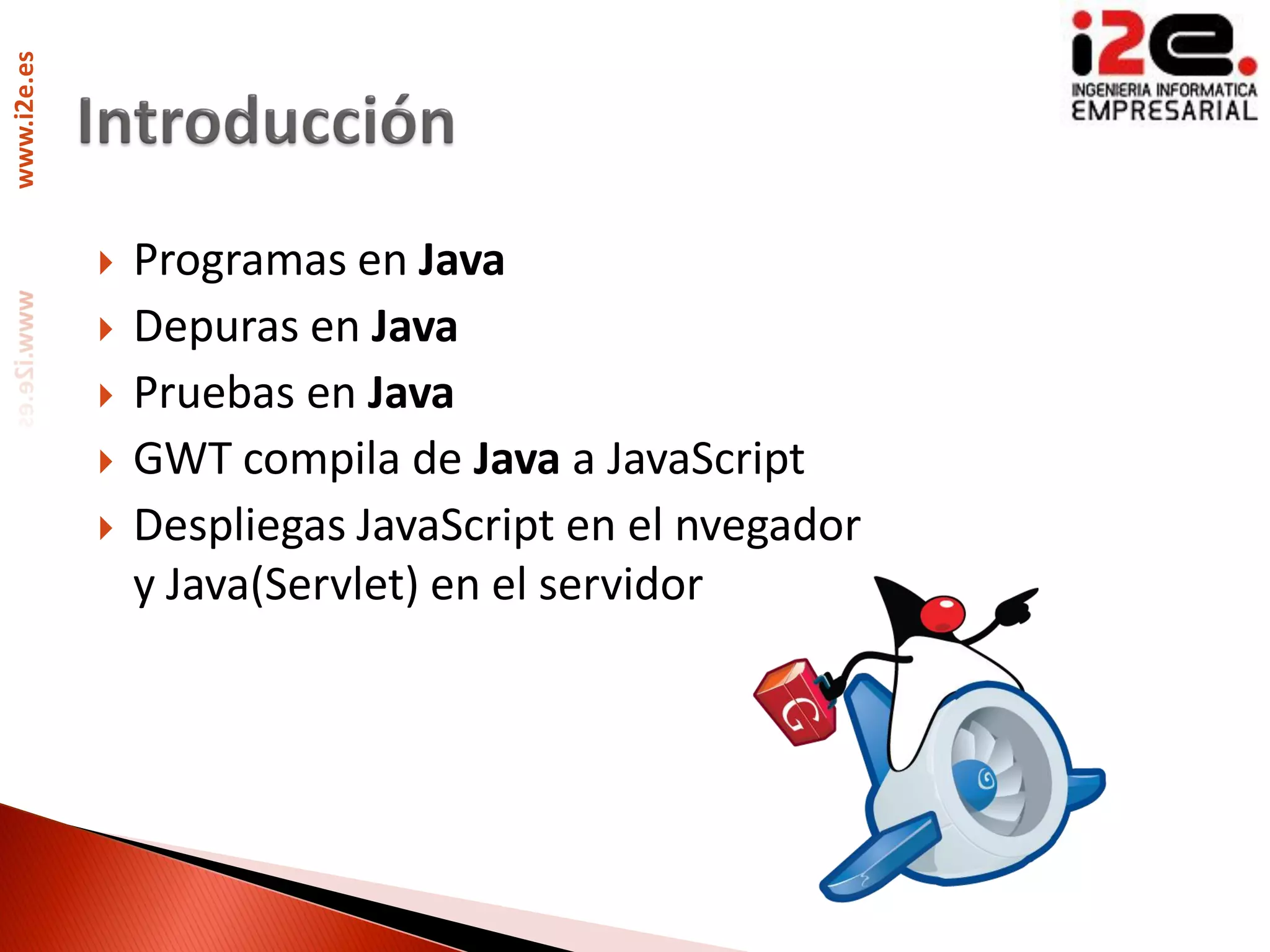 www.i2e.es




                Programas en Java
                Depuras en Java
                Pruebas en Java
                GWT compila de Java a JavaScript
                Despliegas JavaScript en el nvegador
                 y Java(Servlet) en el servidor
 