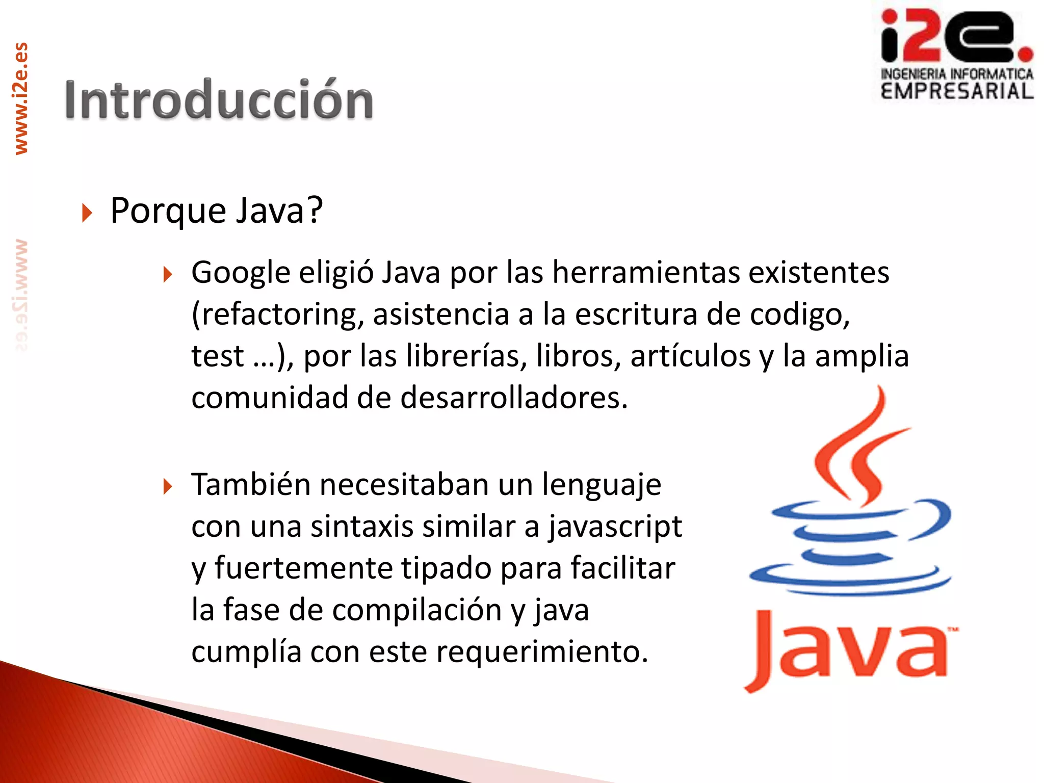 www.i2e.es




                Porque Java?
                      Google eligió Java por las herramientas existentes
                       (refactoring, asistencia a la escritura de codigo,
                       test …), por las librerías, libros, artículos y la amplia
                       comunidad de desarrolladores.

                      También necesitaban un lenguaje
                       con una sintaxis similar a javascript
                       y fuertemente tipado para facilitar
                       la fase de compilación y java
                       cumplía con este requerimiento.
 