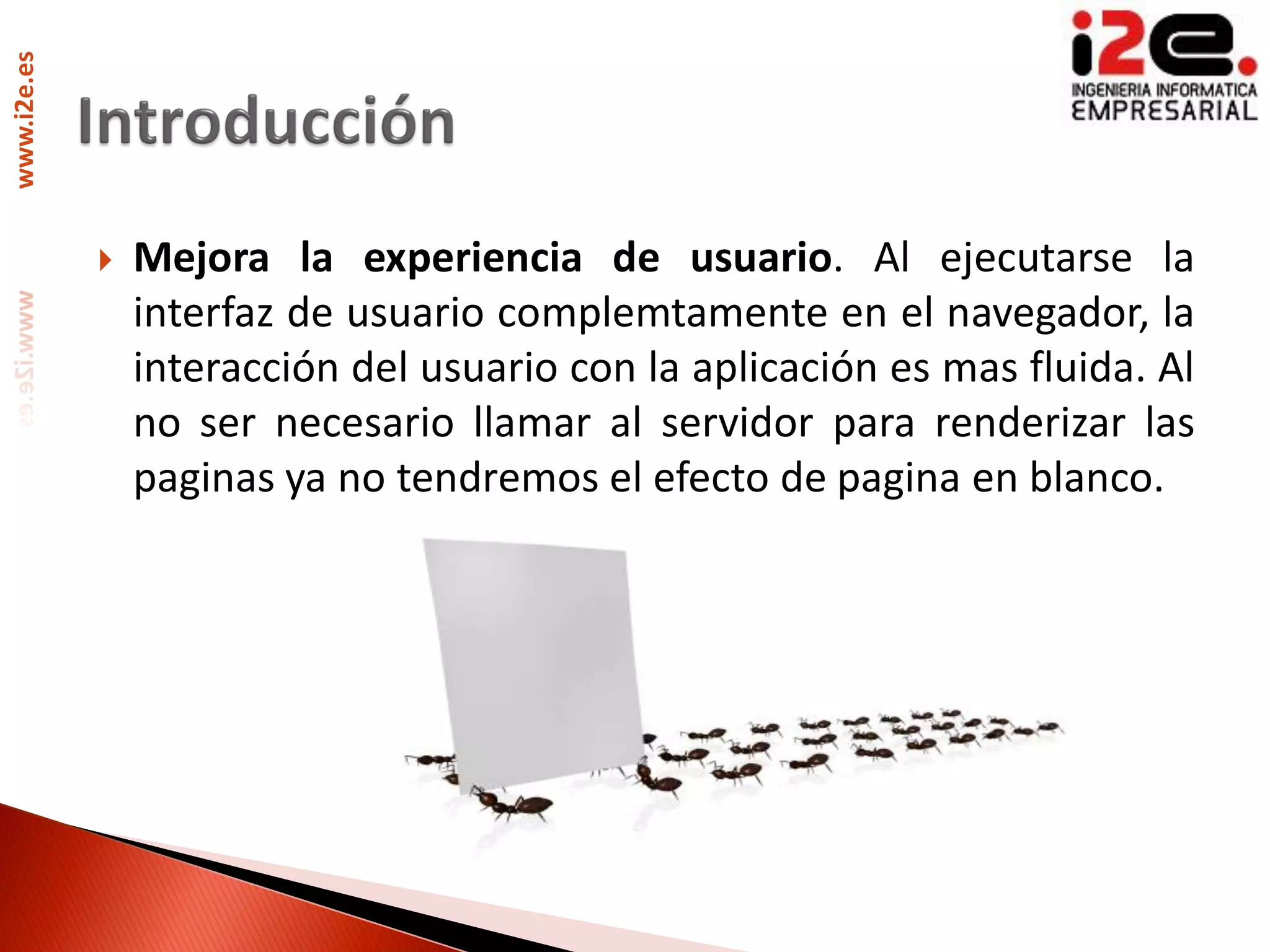 www.i2e.es




                Mejora la experiencia de usuario. Al ejecutarse la
                 interfaz de usuario complemtamente en el navegador, la
                 interacción del usuario con la aplicación es mas fluida. Al
                 no ser necesario llamar al servidor para renderizar las
                 paginas ya no tendremos el efecto de pagina en blanco.
 