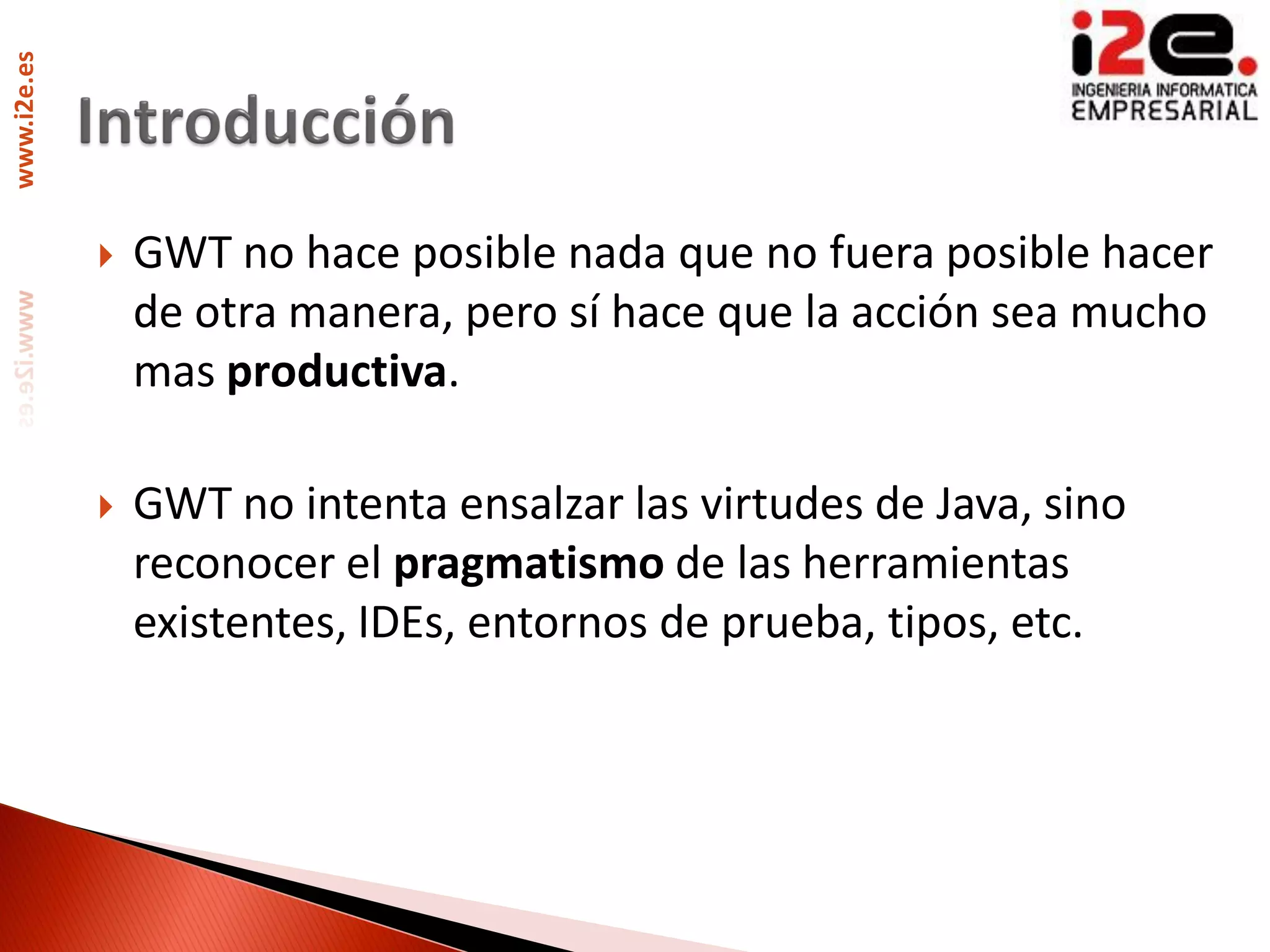 www.i2e.es




                GWT no hace posible nada que no fuera posible hacer
                 de otra manera, pero sí hace que la acción sea mucho
                 mas productiva.

                GWT no intenta ensalzar las virtudes de Java, sino
                 reconocer el pragmatismo de las herramientas
                 existentes, IDEs, entornos de prueba, tipos, etc.
 