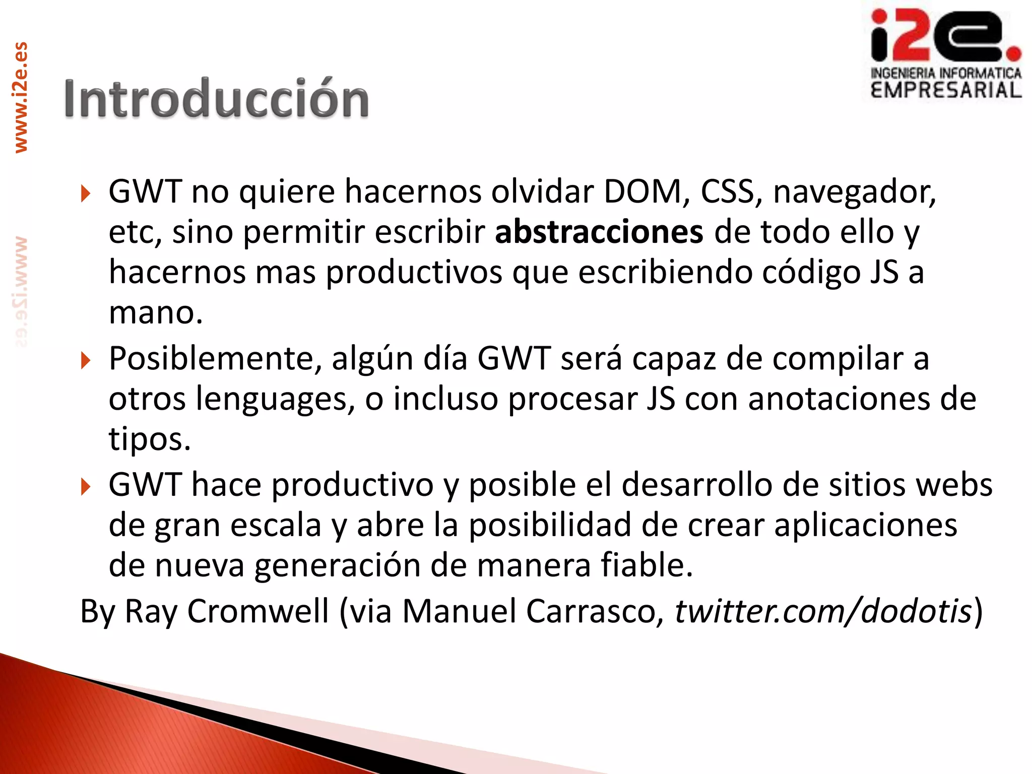 www.i2e.es




              GWT no quiere hacernos olvidar DOM, CSS, navegador,
               etc, sino permitir escribir abstracciones de todo ello y
               hacernos mas productivos que escribiendo código JS a
               mano.
              Posiblemente, algún día GWT será capaz de compilar a
               otros lenguages, o incluso procesar JS con anotaciones de
               tipos.
              GWT hace productivo y posible el desarrollo de sitios webs
               de gran escala y abre la posibilidad de crear aplicaciones
               de nueva generación de manera fiable.
             By Ray Cromwell (via Manuel Carrasco, twitter.com/dodotis)
 