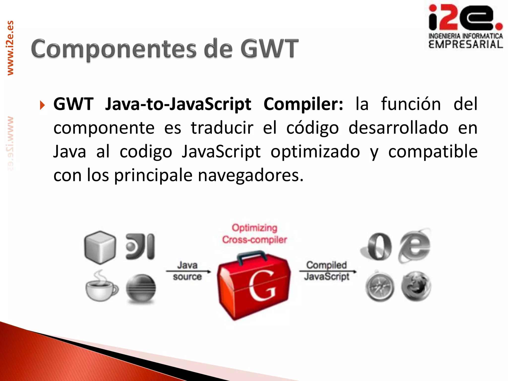 www.i2e.es




                GWT Java-to-JavaScript Compiler: la función del
                 componente es traducir el código desarrollado en
                 Java al codigo JavaScript optimizado y compatible
                 con los principale navegadores.
 