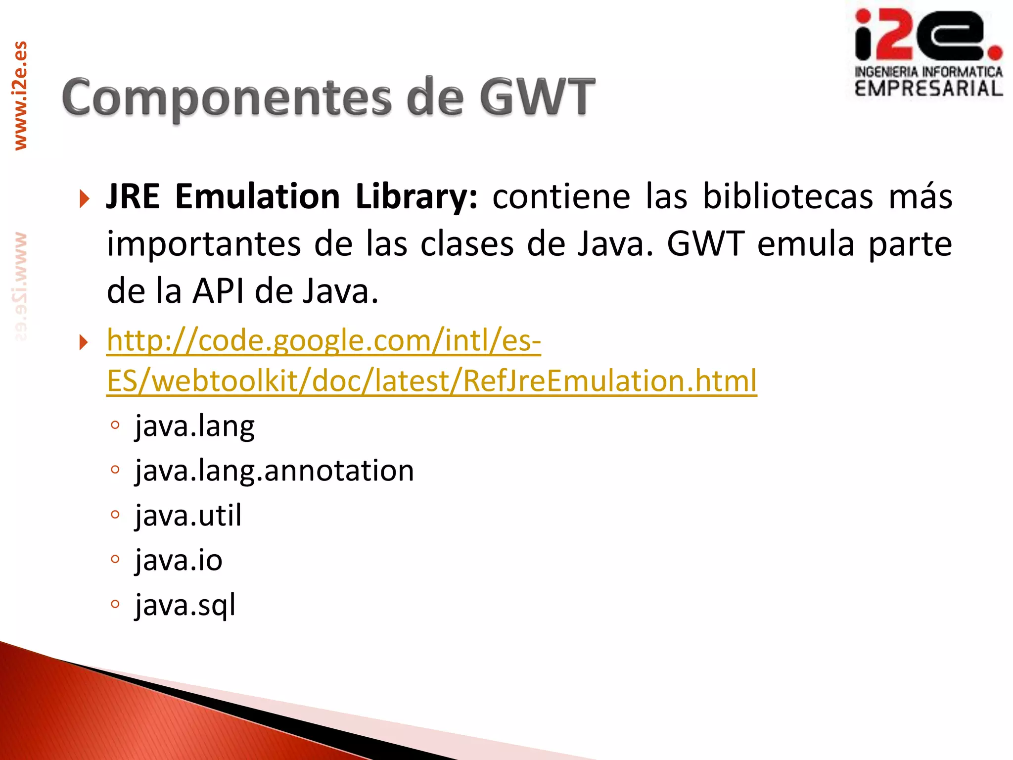 www.i2e.es




                JRE Emulation Library: contiene las bibliotecas más
                 importantes de las clases de Java. GWT emula parte
                 de la API de Java.
                http://code.google.com/intl/es-
                 ES/webtoolkit/doc/latest/RefJreEmulation.html
                 ◦ java.lang
                 ◦ java.lang.annotation
                 ◦ java.util
                 ◦ java.io
                 ◦ java.sql
 