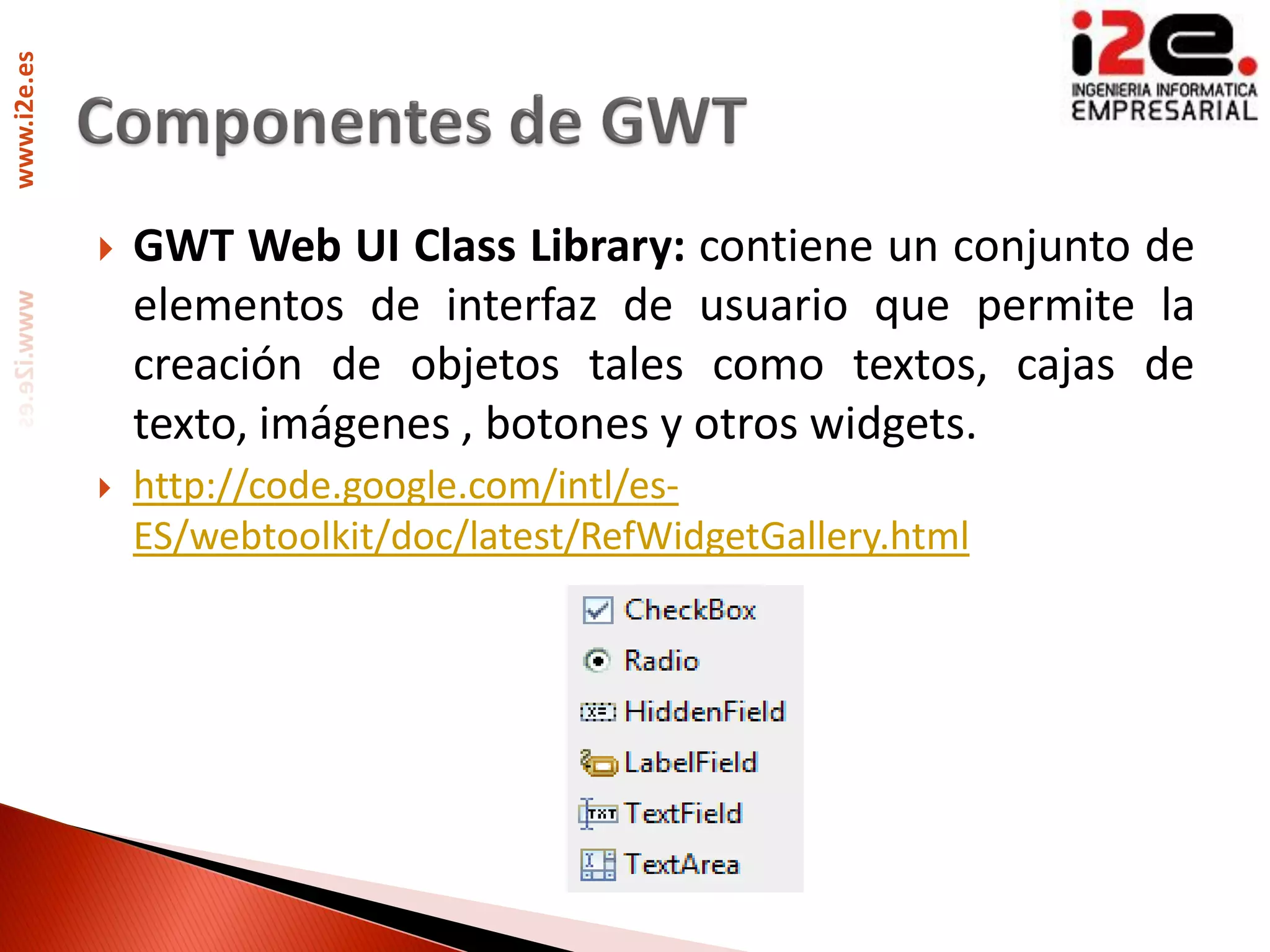 www.i2e.es




                GWT Web UI Class Library: contiene un conjunto de
                 elementos de interfaz de usuario que permite la
                 creación de objetos tales como textos, cajas de
                 texto, imágenes , botones y otros widgets.
                http://code.google.com/intl/es-
                 ES/webtoolkit/doc/latest/RefWidgetGallery.html
 