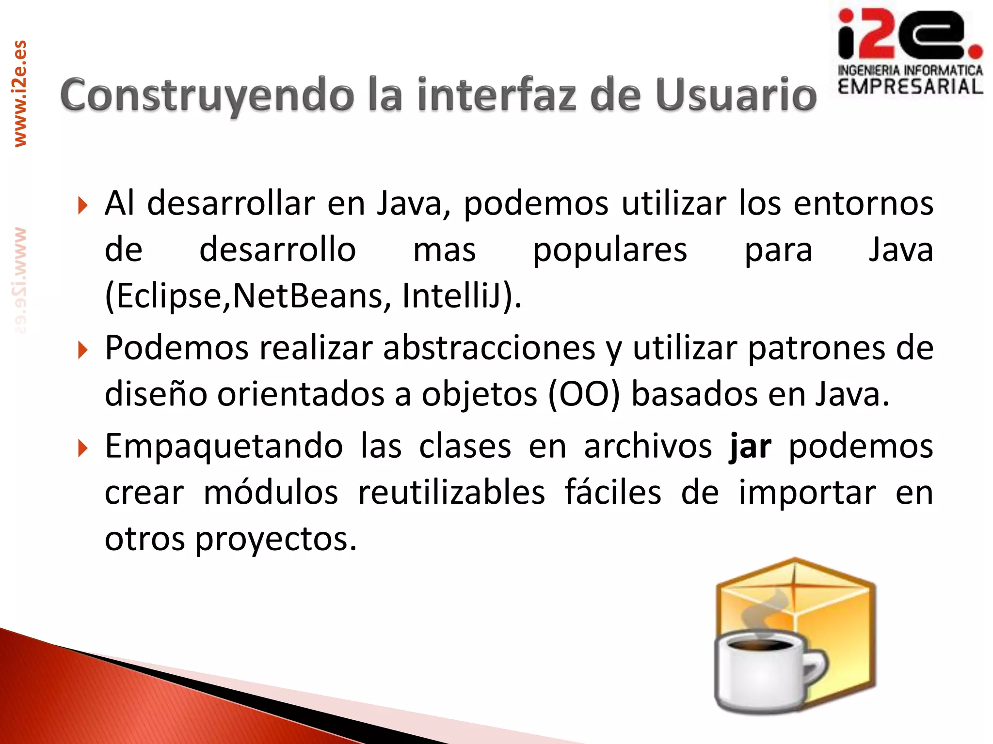 www.i2e.es




                Al desarrollar en Java, podemos utilizar los entornos
                 de desarrollo mas populares para Java
                 (Eclipse,NetBeans, IntelliJ).
                Podemos realizar abstracciones y utilizar patrones de
                 diseño orientados a objetos (OO) basados en Java.
                Empaquetando las clases en archivos jar podemos
                 crear módulos reutilizables fáciles de importar en
                 otros proyectos.
 