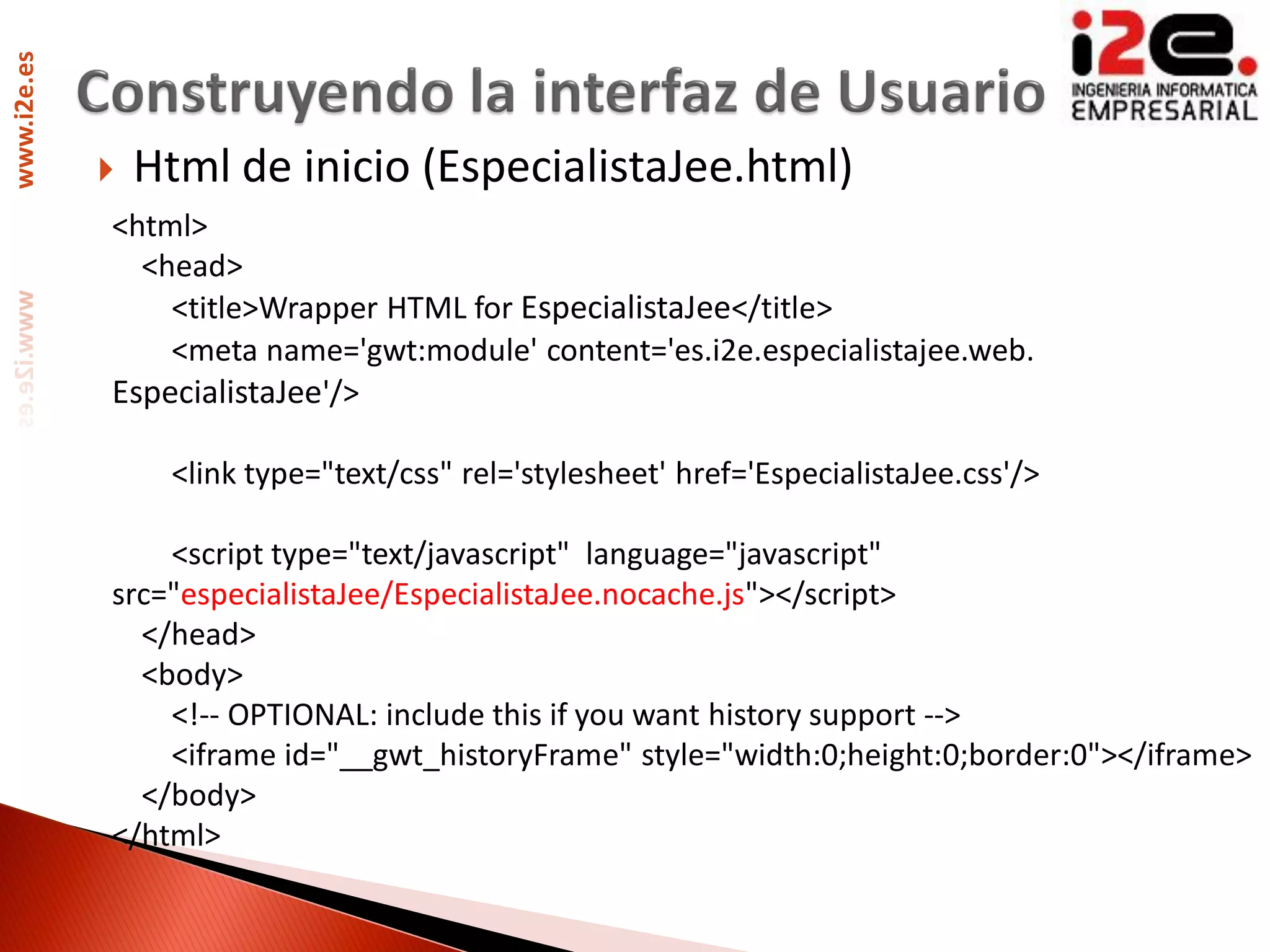 www.i2e.es




                Html de inicio (EspecialistaJee.html)
             <html>
               <head>
                 <title>Wrapper HTML for EspecialistaJee</title>
                 <meta name='gwt:module' content='es.i2e.especialistajee.web.
             EspecialistaJee'/>

                  <link type="text/css" rel='stylesheet' href='EspecialistaJee.css'/>

                 <script type="text/javascript" language="javascript"
             src="especialistaJee/EspecialistaJee.nocache.js"></script>
               </head>
               <body>
                 <!-- OPTIONAL: include this if you want history support -->
                 <iframe id="__gwt_historyFrame" style="width:0;height:0;border:0"></iframe>
               </body>
             </html>
 
